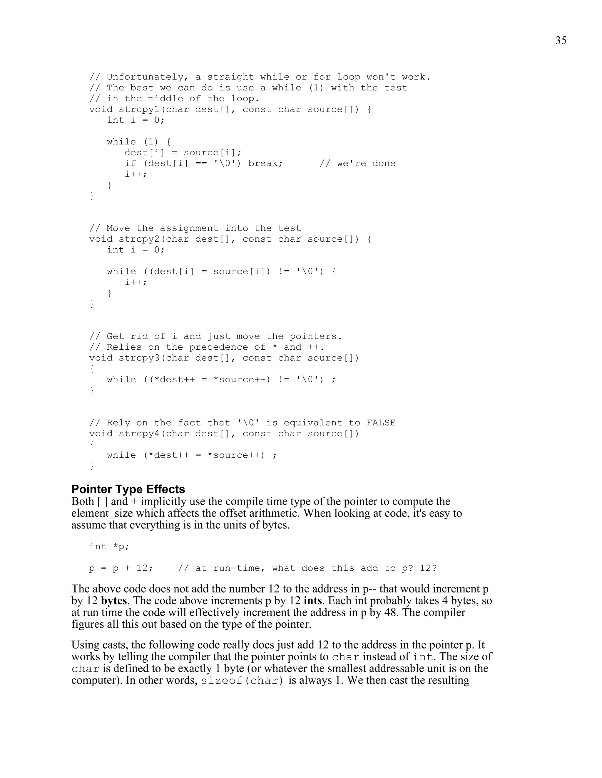 35


   // Unfortunately, a straight while or for loop won't work.
   // The best we can do is use a while (1) with the test
   // in the middle of the loop.
   void strcpy1(char dest[], const char source[]) {
      int i = 0;

       while (1) {
          dest[i] = source[i];
          if (dest[i] == '0') break;                // we're done
          i++;
       }
   }


   // Move the assignment into the test
   void strcpy2(char dest[], const char source[]) {
      int i = 0;

       while ((dest[i] = source[i]) != '0') {
          i++;
       }
   }


   // Get rid of i and just move the pointers.
   // Relies on the precedence of * and ++.
   void strcpy3(char dest[], const char source[])
   {
      while ((*dest++ = *source++) != '0') ;
   }


   // Rely on the fact that '0' is equivalent to FALSE
   void strcpy4(char dest[], const char source[])
   {
      while (*dest++ = *source++) ;
   }

Pointer Type Effects
Both [ ] and + implicitly use the compile time type of the pointer to compute the
element_size which affects the offset arithmetic. When looking at code, it's easy to
assume that everything is in the units of bytes.
   int *p;

   p = p + 12;        // at run-time, what does this add to p? 12?

The above code does not add the number 12 to the address in p-- that would increment p
by 12 bytes. The code above increments p by 12 ints. Each int probably takes 4 bytes, so
at run time the code will effectively increment the address in p by 48. The compiler
figures all this out based on the type of the pointer.
Using casts, the following code really does just add 12 to the address in the pointer p. It
works by telling the compiler that the pointer points to char instead of int. The size of
char is defined to be exactly 1 byte (or whatever the smallest addressable unit is on the
computer). In other words, sizeof(char) is always 1. We then cast the resulting
 