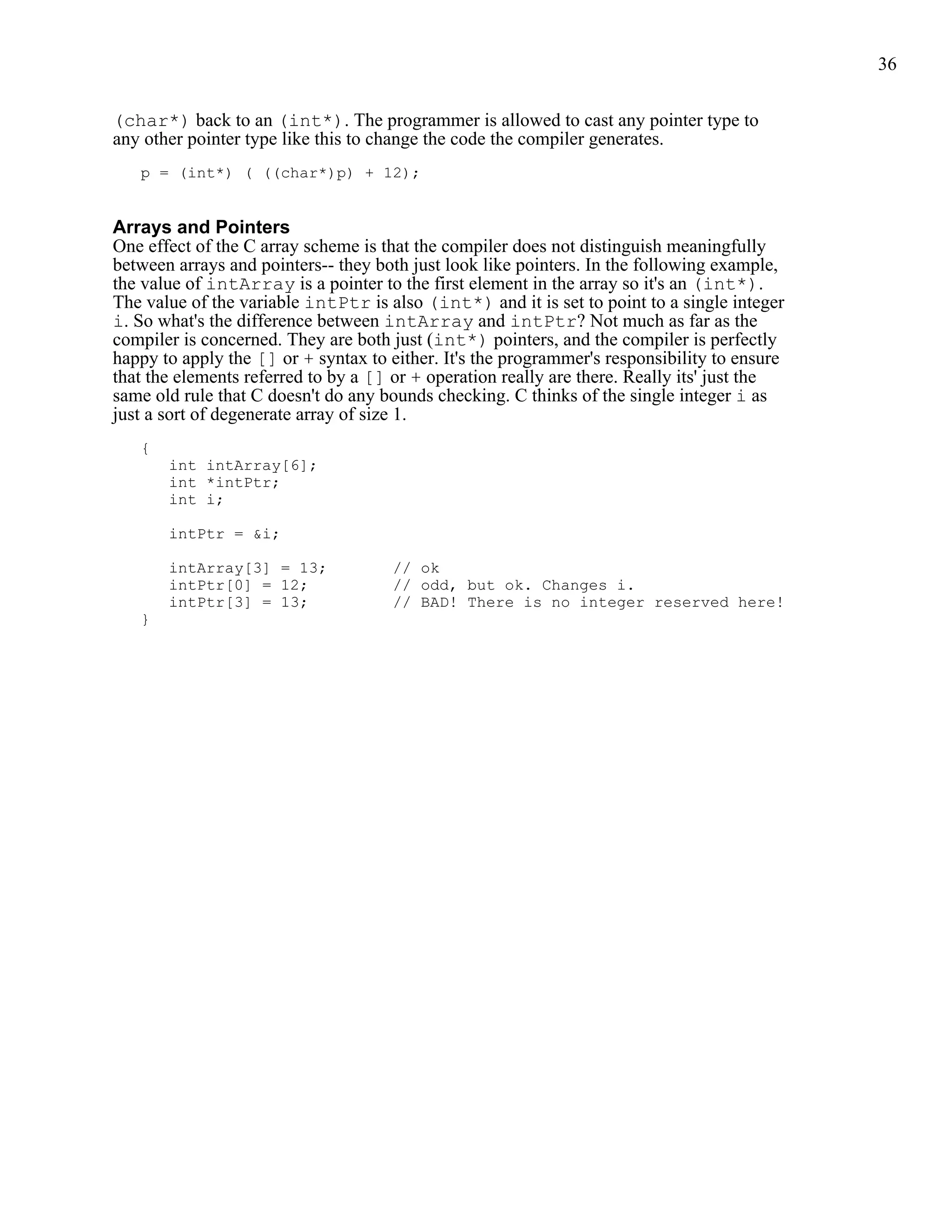 36


(char*) back to an (int*). The programmer is allowed to cast any pointer type to
any other pointer type like this to change the code the compiler generates.
   p = (int*) ( ((char*)p) + 12);


Arrays and Pointers
One effect of the C array scheme is that the compiler does not distinguish meaningfully
between arrays and pointers-- they both just look like pointers. In the following example,
the value of intArray is a pointer to the first element in the array so it's an (int*).
The value of the variable intPtr is also (int*) and it is set to point to a single integer
i. So what's the difference between intArray and intPtr? Not much as far as the
compiler is concerned. They are both just (int*) pointers, and the compiler is perfectly
happy to apply the [] or + syntax to either. It's the programmer's responsibility to ensure
that the elements referred to by a [] or + operation really are there. Really its' just the
same old rule that C doesn't do any bounds checking. C thinks of the single integer i as
just a sort of degenerate array of size 1.
   {
       int intArray[6];
       int *intPtr;
       int i;

       intPtr = &i;

       intArray[3] = 13;             // ok
       intPtr[0] = 12;               // odd, but ok. Changes i.
       intPtr[3] = 13;               // BAD! There is no integer reserved here!
   }
 