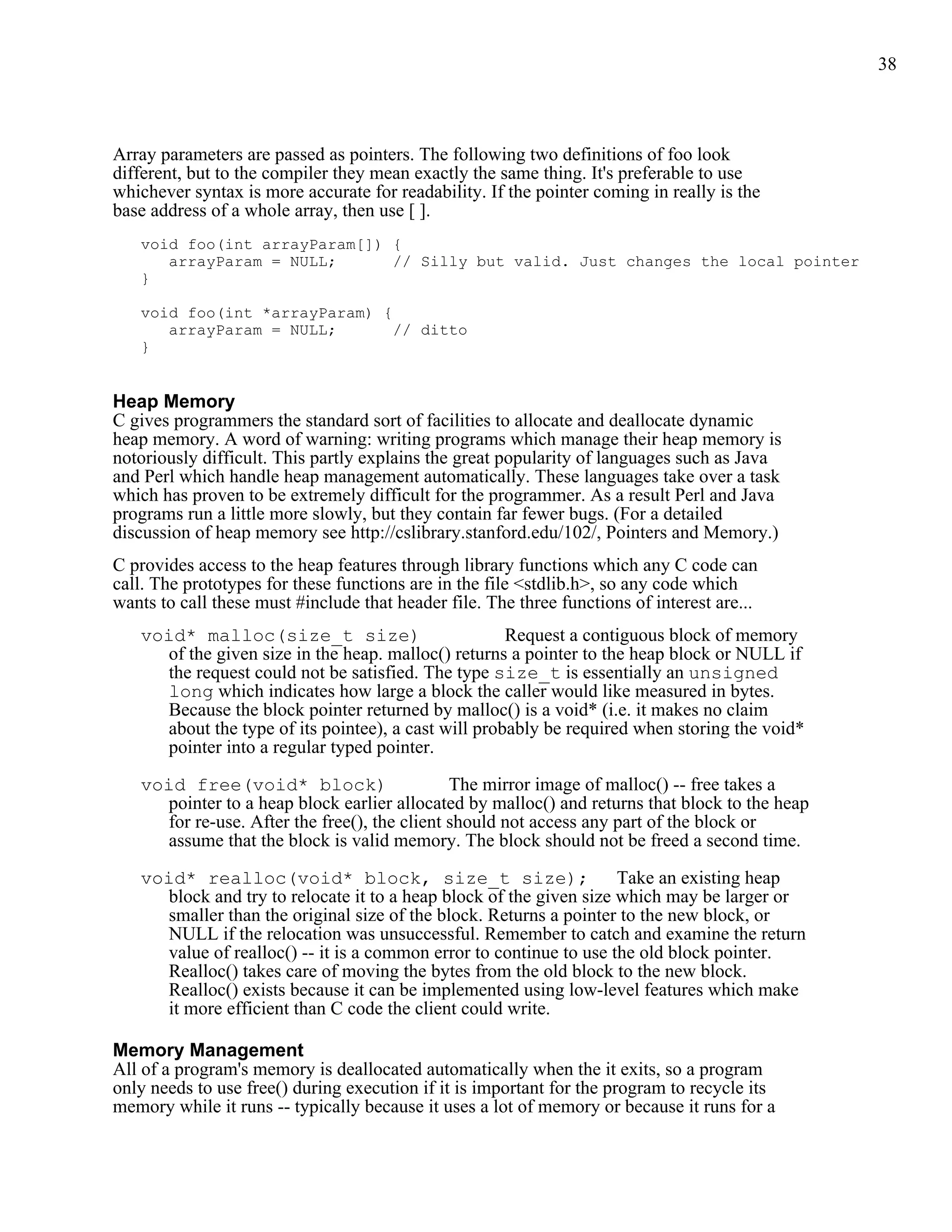 38



Array parameters are passed as pointers. The following two definitions of foo look
different, but to the compiler they mean exactly the same thing. It's preferable to use
whichever syntax is more accurate for readability. If the pointer coming in really is the
base address of a whole array, then use [ ].
   void foo(int arrayParam[]) {
      arrayParam = NULL;      // Silly but valid. Just changes the local pointer
   }

   void foo(int *arrayParam) {
      arrayParam = NULL;       // ditto
   }


Heap Memory
C gives programmers the standard sort of facilities to allocate and deallocate dynamic
heap memory. A word of warning: writing programs which manage their heap memory is
notoriously difficult. This partly explains the great popularity of languages such as Java
and Perl which handle heap management automatically. These languages take over a task
which has proven to be extremely difficult for the programmer. As a result Perl and Java
programs run a little more slowly, but they contain far fewer bugs. (For a detailed
discussion of heap memory see http://cslibrary.stanford.edu/102/, Pointers and Memory.)
C provides access to the heap features through library functions which any C code can
call. The prototypes for these functions are in the file <stdlib.h>, so any code which
wants to call these must #include that header file. The three functions of interest are...
   void* malloc(size_t size)                         Request a contiguous block of memory
     of the given size in the heap. malloc() returns a pointer to the heap block or NULL if
     the request could not be satisfied. The type size_t is essentially an unsigned
     long which indicates how large a block the caller would like measured in bytes.
     Because the block pointer returned by malloc() is a void* (i.e. it makes no claim
     about the type of its pointee), a cast will probably be required when storing the void*
     pointer into a regular typed pointer.

   void free(void* block)                     The mirror image of malloc() -- free takes a
     pointer to a heap block earlier allocated by malloc() and returns that block to the heap
     for re-use. After the free(), the client should not access any part of the block or
     assume that the block is valid memory. The block should not be freed a second time.

   void* realloc(void* block, size_t size);                         Take an existing heap
     block and try to relocate it to a heap block of the given size which may be larger or
     smaller than the original size of the block. Returns a pointer to the new block, or
     NULL if the relocation was unsuccessful. Remember to catch and examine the return
     value of realloc() -- it is a common error to continue to use the old block pointer.
     Realloc() takes care of moving the bytes from the old block to the new block.
     Realloc() exists because it can be implemented using low-level features which make
     it more efficient than C code the client could write.

Memory Management
All of a program's memory is deallocated automatically when the it exits, so a program
only needs to use free() during execution if it is important for the program to recycle its
memory while it runs -- typically because it uses a lot of memory or because it runs for a
 