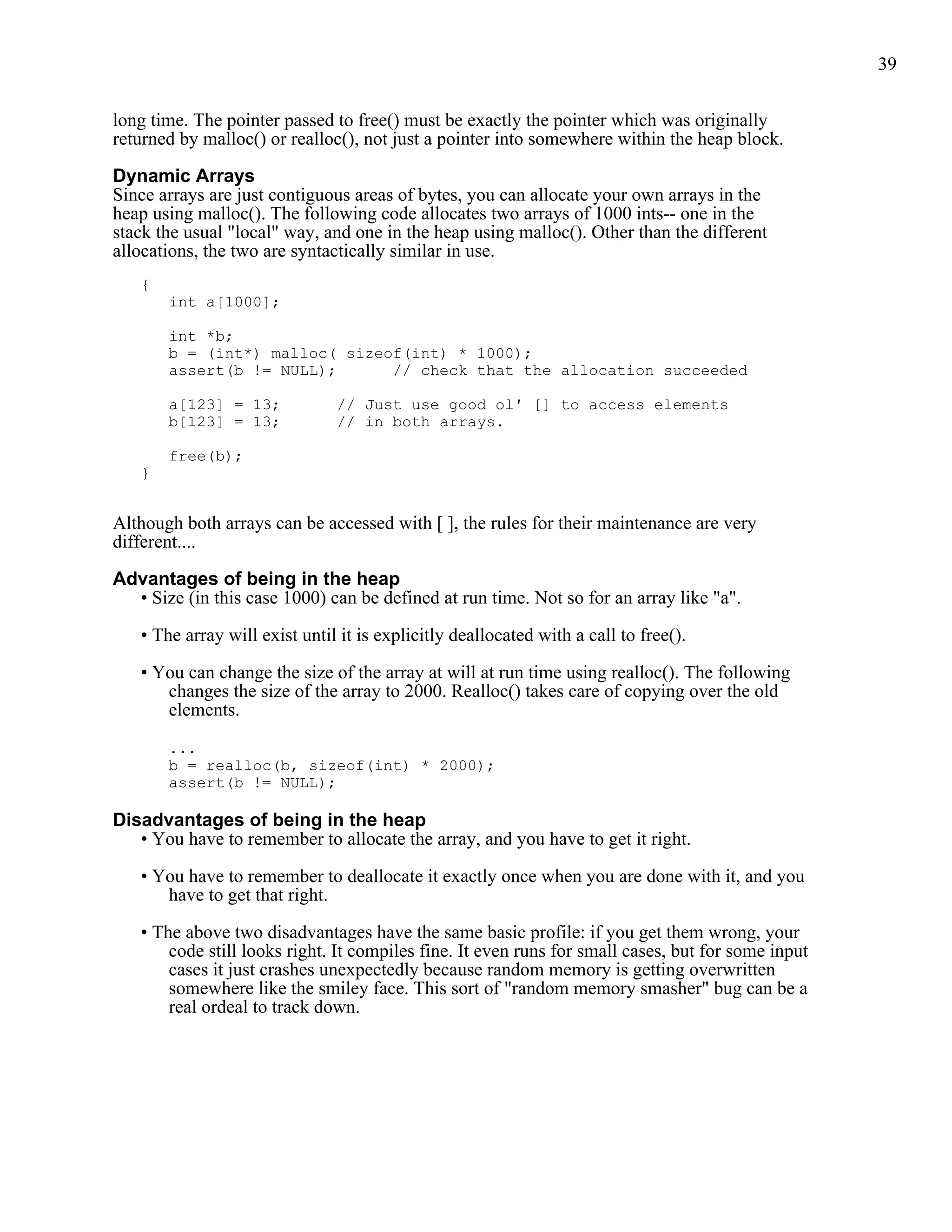 39


long time. The pointer passed to free() must be exactly the pointer which was originally
returned by malloc() or realloc(), not just a pointer into somewhere within the heap block.

Dynamic Arrays
Since arrays are just contiguous areas of bytes, you can allocate your own arrays in the
heap using malloc(). The following code allocates two arrays of 1000 ints-- one in the
stack the usual "local" way, and one in the heap using malloc(). Other than the different
allocations, the two are syntactically similar in use.
   {
       int a[1000];

       int *b;
       b = (int*) malloc( sizeof(int) * 1000);
       assert(b != NULL);      // check that the allocation succeeded

       a[123] = 13;            // Just use good ol' [] to access elements
       b[123] = 13;            // in both arrays.

       free(b);
   }


Although both arrays can be accessed with [ ], the rules for their maintenance are very
different....

Advantages of being in the heap
  • Size (in this case 1000) can be defined at run time. Not so for an array like "a".

   • The array will exist until it is explicitly deallocated with a call to free().

   • You can change the size of the array at will at run time using realloc(). The following
      changes the size of the array to 2000. Realloc() takes care of copying over the old
      elements.

       ...
       b = realloc(b, sizeof(int) * 2000);
       assert(b != NULL);

Disadvantages of being in the heap
   • You have to remember to allocate the array, and you have to get it right.

   • You have to remember to deallocate it exactly once when you are done with it, and you
      have to get that right.

   • The above two disadvantages have the same basic profile: if you get them wrong, your
       code still looks right. It compiles fine. It even runs for small cases, but for some input
       cases it just crashes unexpectedly because random memory is getting overwritten
       somewhere like the smiley face. This sort of "random memory smasher" bug can be a
       real ordeal to track down.
 