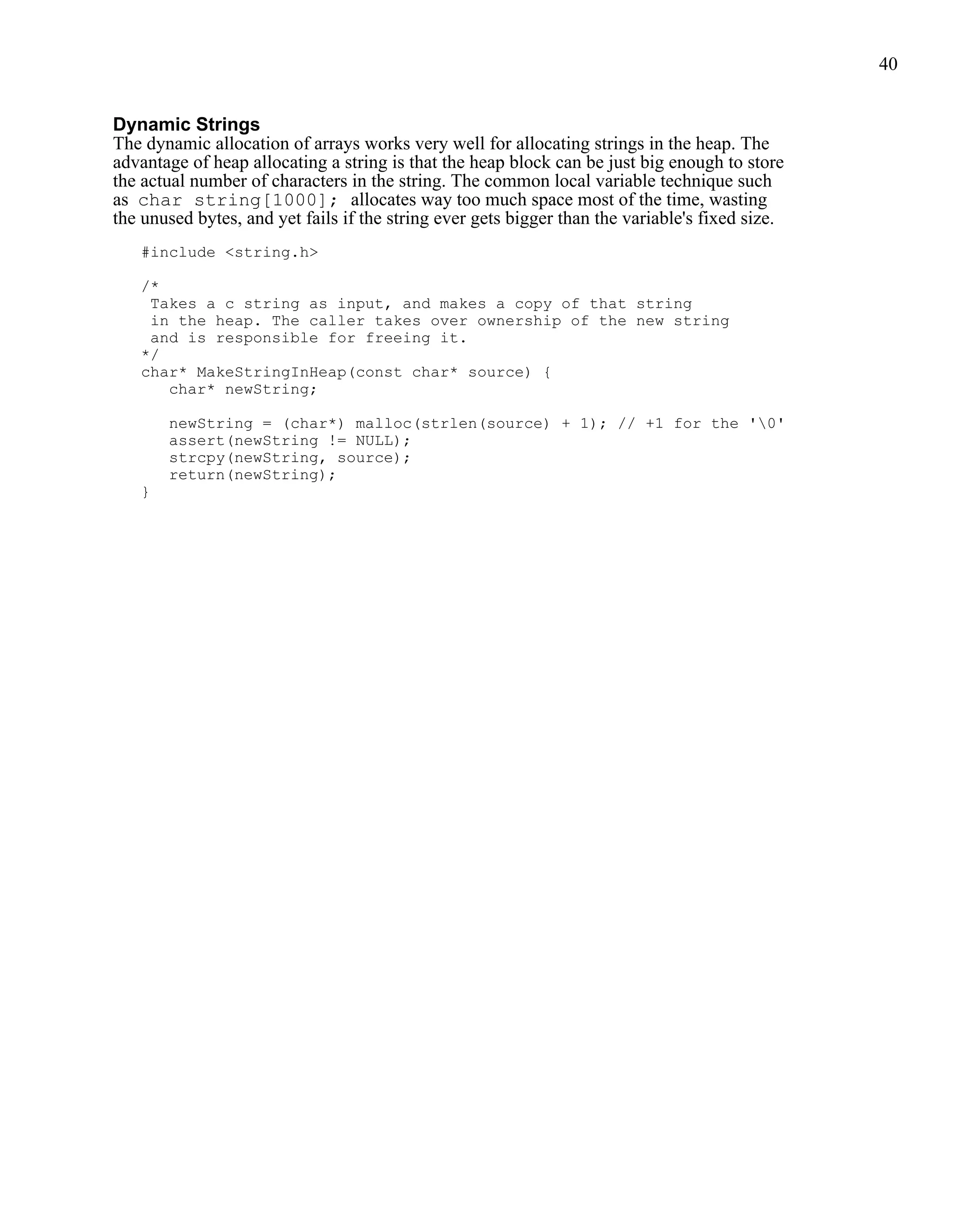 40


Dynamic Strings
The dynamic allocation of arrays works very well for allocating strings in the heap. The
advantage of heap allocating a string is that the heap block can be just big enough to store
the actual number of characters in the string. The common local variable technique such
as char string[1000]; allocates way too much space most of the time, wasting
the unused bytes, and yet fails if the string ever gets bigger than the variable's fixed size.
   #include <string.h>

   /*
    Takes a c string as input, and makes a copy of that string
    in the heap. The caller takes over ownership of the new string
    and is responsible for freeing it.
   */
   char* MakeStringInHeap(const char* source) {
      char* newString;

       newString = (char*) malloc(strlen(source) + 1); // +1 for the '0'
       assert(newString != NULL);
       strcpy(newString, source);
       return(newString);
   }
 