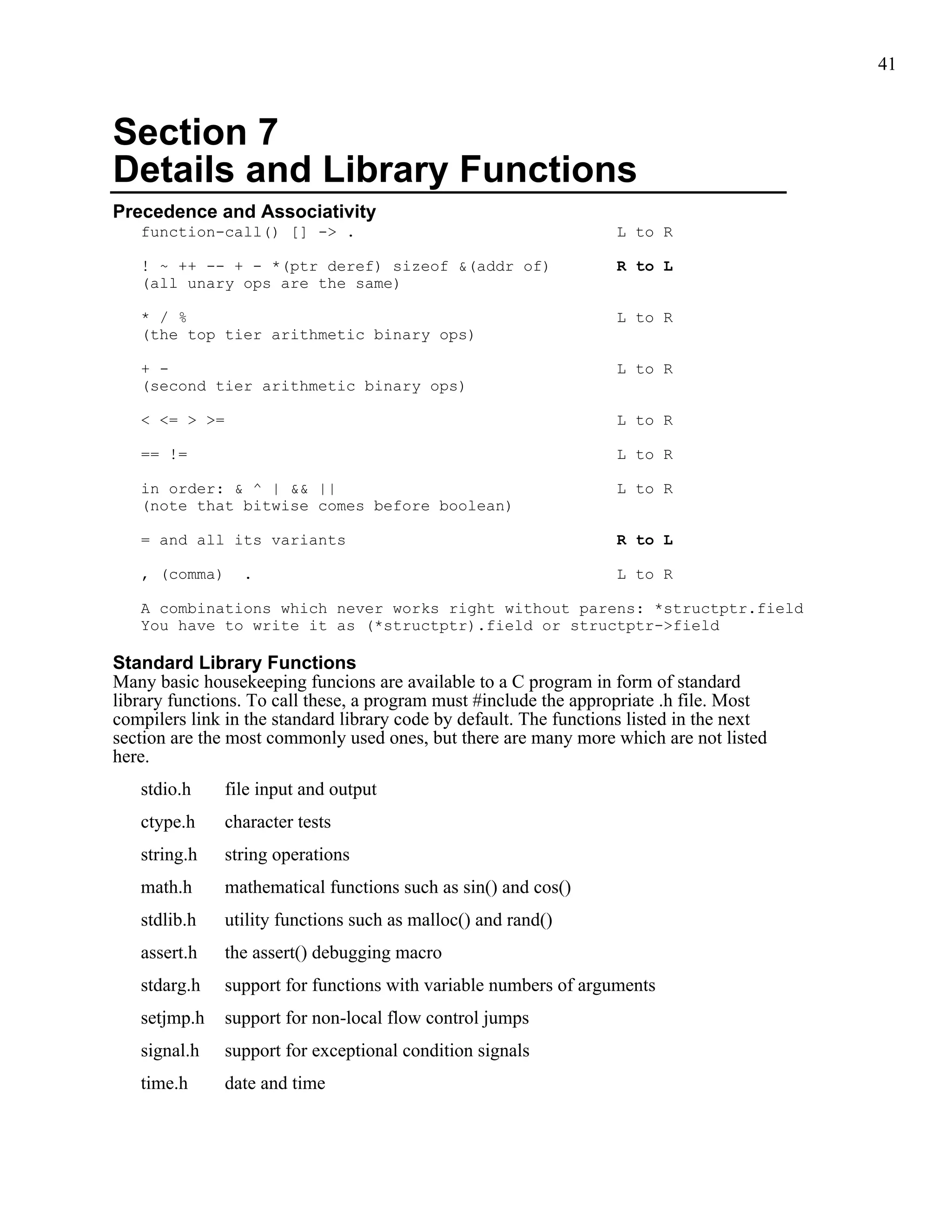41



Section 7
Details and Library Functions
Precedence and Associativity
   function-call() [] -> .                                         L to R

   ! ~ ++ -- + - *(ptr deref) sizeof &(addr of)                    R to L
   (all unary ops are the same)

   * / %                                                           L to R
   (the top tier arithmetic binary ops)

   + -                                                             L to R
   (second tier arithmetic binary ops)

   < <= > >=                                                       L to R

   == !=                                                           L to R

   in order: & ^ | && ||                                           L to R
   (note that bitwise comes before boolean)

   = and all its variants                                          R to L

   , (comma)     .                                                 L to R

   A combinations which never works right without parens: *structptr.field
   You have to write it as (*structptr).field or structptr->field

Standard Library Functions
Many basic housekeeping funcions are available to a C program in form of standard
library functions. To call these, a program must #include the appropriate .h file. Most
compilers link in the standard library code by default. The functions listed in the next
section are the most commonly used ones, but there are many more which are not listed
here.
   stdio.h     file input and output
   ctype.h     character tests
   string.h    string operations
   math.h      mathematical functions such as sin() and cos()
   stdlib.h    utility functions such as malloc() and rand()
   assert.h    the assert() debugging macro
   stdarg.h    support for functions with variable numbers of arguments
   setjmp.h    support for non-local flow control jumps
   signal.h    support for exceptional condition signals
   time.h      date and time
 