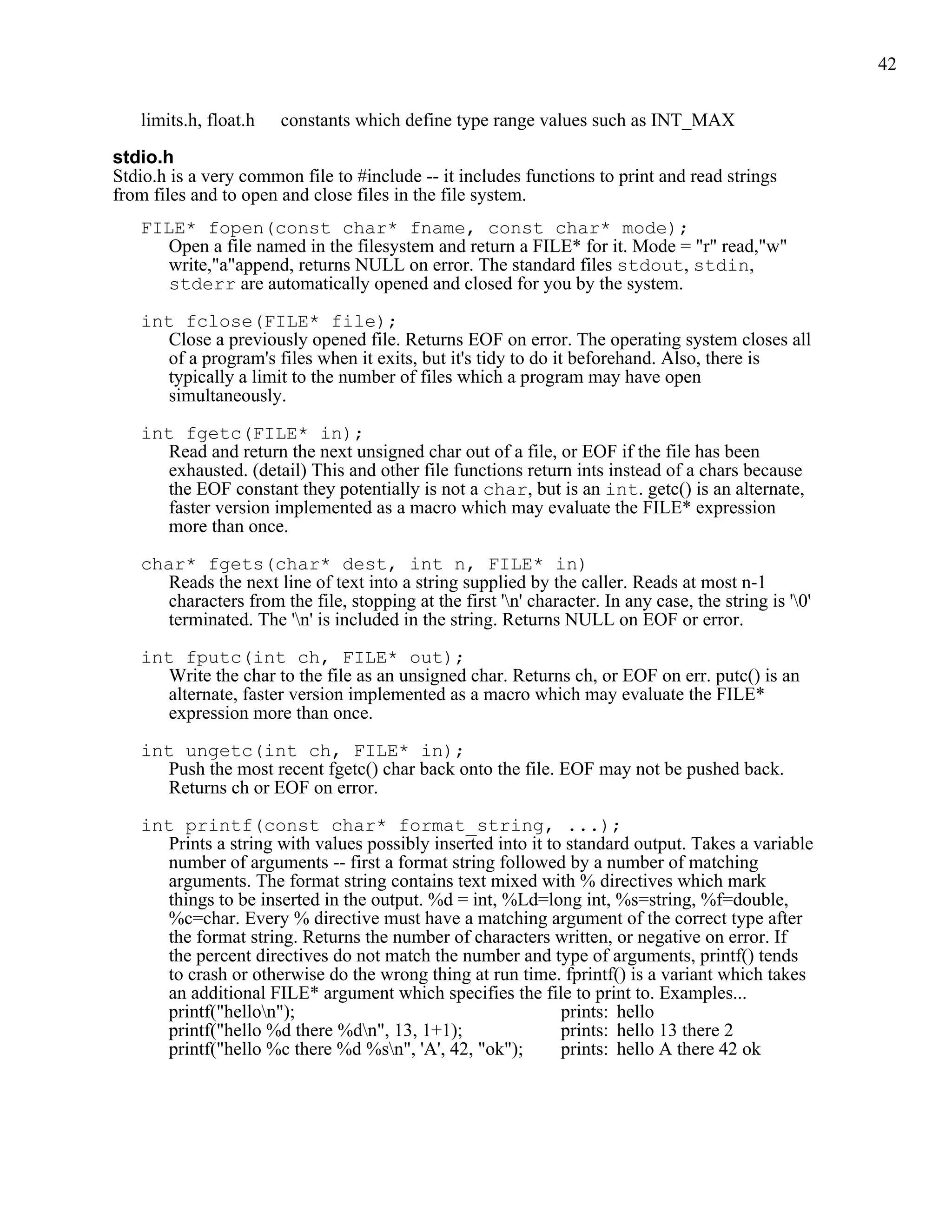 42


   limits.h, float.h   constants which define type range values such as INT_MAX

stdio.h
Stdio.h is a very common file to #include -- it includes functions to print and read strings
from files and to open and close files in the file system.
   FILE* fopen(const char* fname, const char* mode);
     Open a file named in the filesystem and return a FILE* for it. Mode = "r" read,"w"
     write,"a"append, returns NULL on error. The standard files stdout, stdin,
     stderr are automatically opened and closed for you by the system.

   int fclose(FILE* file);
     Close a previously opened file. Returns EOF on error. The operating system closes all
     of a program's files when it exits, but it's tidy to do it beforehand. Also, there is
     typically a limit to the number of files which a program may have open
     simultaneously.

   int fgetc(FILE* in);
     Read and return the next unsigned char out of a file, or EOF if the file has been
     exhausted. (detail) This and other file functions return ints instead of a chars because
     the EOF constant they potentially is not a char, but is an int. getc() is an alternate,
      faster version implemented as a macro which may evaluate the FILE* expression
      more than once.

   char* fgets(char* dest, int n, FILE* in)
     Reads the next line of text into a string supplied by the caller. Reads at most n-1
     characters from the file, stopping at the first 'n' character. In any case, the string is '0'
     terminated. The 'n' is included in the string. Returns NULL on EOF or error.

   int fputc(int ch, FILE* out);
     Write the char to the file as an unsigned char. Returns ch, or EOF on err. putc() is an
     alternate, faster version implemented as a macro which may evaluate the FILE*
     expression more than once.

   int ungetc(int ch, FILE* in);
     Push the most recent fgetc() char back onto the file. EOF may not be pushed back.
     Returns ch or EOF on error.

   int printf(const char* format_string, ...);
     Prints a string with values possibly inserted into it to standard output. Takes a variable
     number of arguments -- first a format string followed by a number of matching
     arguments. The format string contains text mixed with % directives which mark
     things to be inserted in the output. %d = int, %Ld=long int, %s=string, %f=double,
     %c=char. Every % directive must have a matching argument of the correct type after
     the format string. Returns the number of characters written, or negative on error. If
     the percent directives do not match the number and type of arguments, printf() tends
     to crash or otherwise do the wrong thing at run time. fprintf() is a variant which takes
     an additional FILE* argument which specifies the file to print to. Examples...
     printf("hellon");                                      prints: hello
     printf("hello %d there %dn", 13, 1+1);                 prints: hello 13 there 2
     printf("hello %c there %d %sn", 'A', 42, "ok");        prints: hello A there 42 ok
 