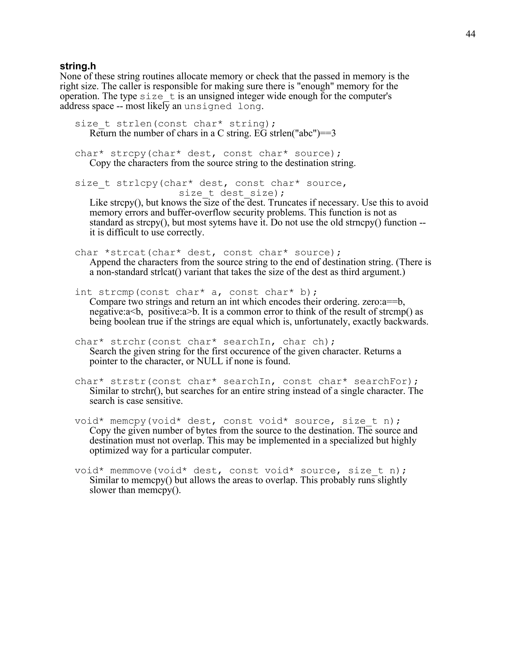 44


string.h
None of these string routines allocate memory or check that the passed in memory is the
right size. The caller is responsible for making sure there is "enough" memory for the
operation. The type size_t is an unsigned integer wide enough for the computer's
address space -- most likely an unsigned long.
   size_t strlen(const char* string);
     Return the number of chars in a C string. EG strlen("abc")==3

   char* strcpy(char* dest, const char* source);
     Copy the characters from the source string to the destination string.

   size_t strlcpy(char* dest, const char* source,
                               size_t dest_size);
     Like strcpy(), but knows the size of the dest. Truncates if necessary. Use this to avoid
     memory errors and buffer-overflow security problems. This function is not as
     standard as strcpy(), but most sytems have it. Do not use the old strncpy() function --
     it is difficult to use correctly.

   char *strcat(char* dest, const char* source);
     Append the characters from the source string to the end of destination string. (There is
     a non-standard strlcat() variant that takes the size of the dest as third argument.)

   int strcmp(const char* a, const char* b);
     Compare two strings and return an int which encodes their ordering. zero:a==b,
     negative:a<b, positive:a>b. It is a common error to think of the result of strcmp() as
     being boolean true if the strings are equal which is, unfortunately, exactly backwards.

   char* strchr(const char* searchIn, char ch);
     Search the given string for the first occurence of the given character. Returns a
     pointer to the character, or NULL if none is found.

   char* strstr(const char* searchIn, const char* searchFor);
     Similar to strchr(), but searches for an entire string instead of a single character. The
     search is case sensitive.

   void* memcpy(void* dest, const void* source, size_t n);
     Copy the given number of bytes from the source to the destination. The source and
     destination must not overlap. This may be implemented in a specialized but highly
     optimized way for a particular computer.

   void* memmove(void* dest, const void* source, size_t n);
     Similar to memcpy() but allows the areas to overlap. This probably runs slightly
     slower than memcpy().
 