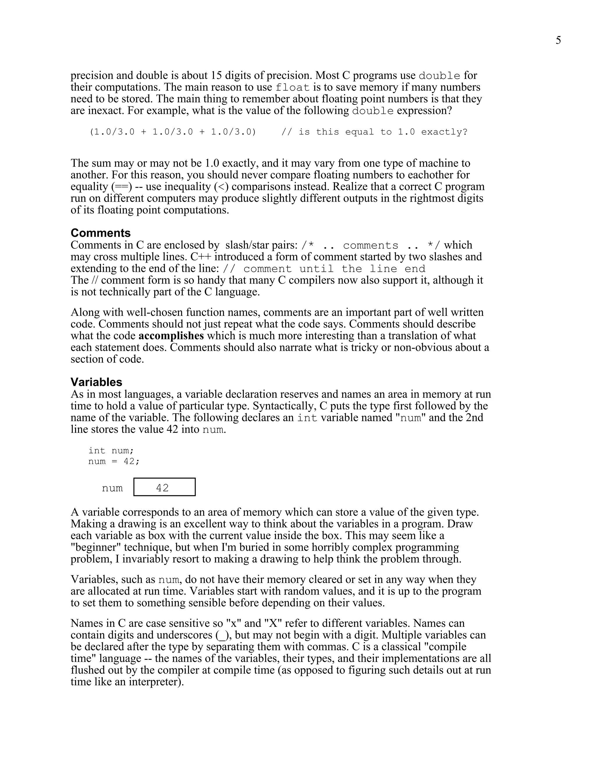 5


precision and double is about 15 digits of precision. Most C programs use double for
their computations. The main reason to use float is to save memory if many numbers
need to be stored. The main thing to remember about floating point numbers is that they
are inexact. For example, what is the value of the following double expression?
   (1.0/3.0 + 1.0/3.0 + 1.0/3.0)              // is this equal to 1.0 exactly?


The sum may or may not be 1.0 exactly, and it may vary from one type of machine to
another. For this reason, you should never compare floating numbers to eachother for
equality (==) -- use inequality (<) comparisons instead. Realize that a correct C program
run on different computers may produce slightly different outputs in the rightmost digits
of its floating point computations.

Comments
Comments in C are enclosed by slash/star pairs: /* .. comments .. */ which
may cross multiple lines. C++ introduced a form of comment started by two slashes and
extending to the end of the line: // comment until the line end
The // comment form is so handy that many C compilers now also support it, although it
is not technically part of the C language.
Along with well-chosen function names, comments are an important part of well written
code. Comments should not just repeat what the code says. Comments should describe
what the code accomplishes which is much more interesting than a translation of what
each statement does. Comments should also narrate what is tricky or non-obvious about a
section of code.

Variables
As in most languages, a variable declaration reserves and names an area in memory at run
time to hold a value of particular type. Syntactically, C puts the type first followed by the
name of the variable. The following declares an int variable named "num" and the 2nd
line stores the value 42 into num.
   int num;
   num = 42;

      num         42

A variable corresponds to an area of memory which can store a value of the given type.
Making a drawing is an excellent way to think about the variables in a program. Draw
each variable as box with the current value inside the box. This may seem like a
"beginner" technique, but when I'm buried in some horribly complex programming
problem, I invariably resort to making a drawing to help think the problem through.
Variables, such as num, do not have their memory cleared or set in any way when they
are allocated at run time. Variables start with random values, and it is up to the program
to set them to something sensible before depending on their values.
Names in C are case sensitive so "x" and "X" refer to different variables. Names can
contain digits and underscores (_), but may not begin with a digit. Multiple variables can
be declared after the type by separating them with commas. C is a classical "compile
time" language -- the names of the variables, their types, and their implementations are all
flushed out by the compiler at compile time (as opposed to figuring such details out at run
time like an interpreter).
 