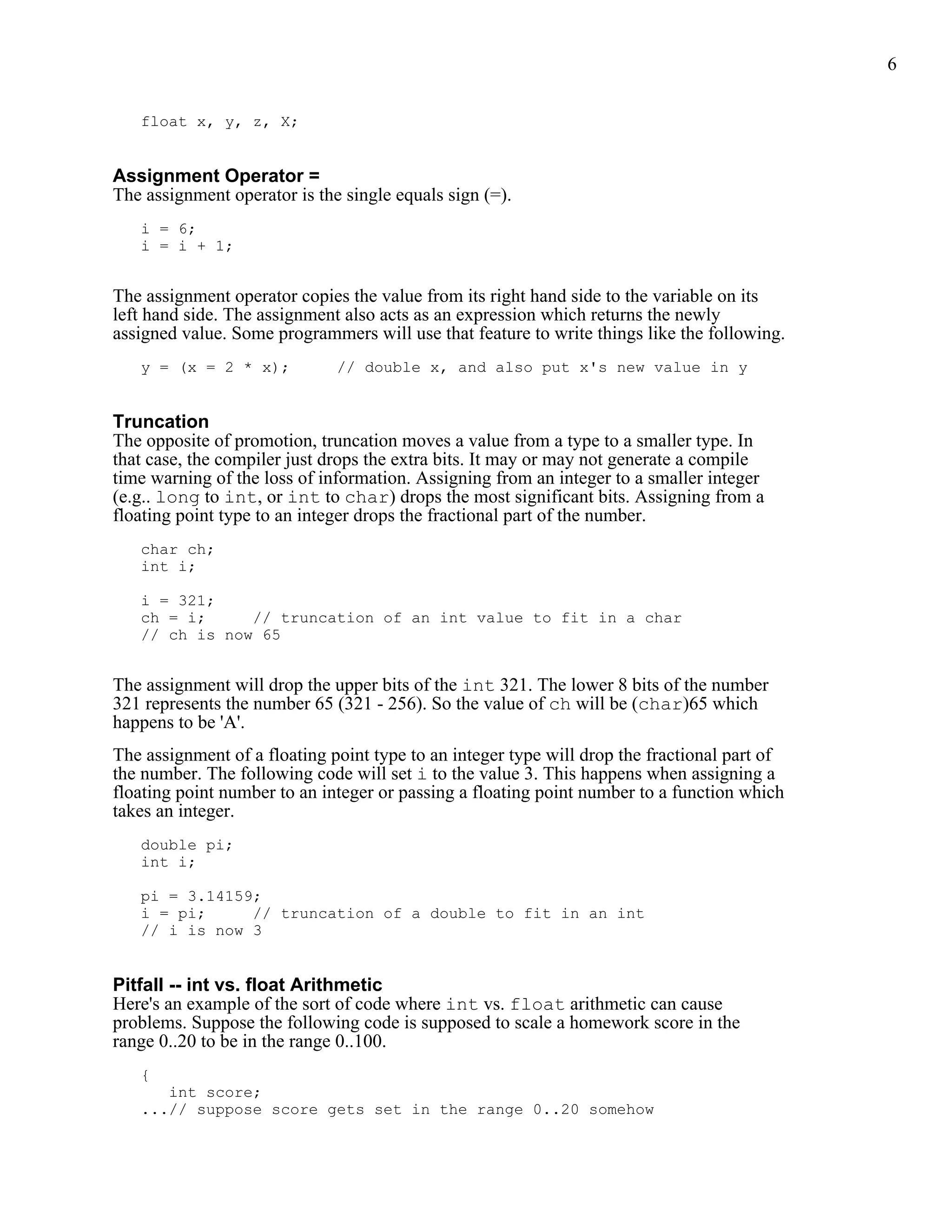 6


   float x, y, z, X;


Assignment Operator =
The assignment operator is the single equals sign (=).
   i = 6;
   i = i + 1;


The assignment operator copies the value from its right hand side to the variable on its
left hand side. The assignment also acts as an expression which returns the newly
assigned value. Some programmers will use that feature to write things like the following.
   y = (x = 2 * x);           // double x, and also put x's new value in y


Truncation
The opposite of promotion, truncation moves a value from a type to a smaller type. In
that case, the compiler just drops the extra bits. It may or may not generate a compile
time warning of the loss of information. Assigning from an integer to a smaller integer
(e.g.. long to int, or int to char) drops the most significant bits. Assigning from a
floating point type to an integer drops the fractional part of the number.
   char ch;
   int i;

   i = 321;
   ch = i;     // truncation of an int value to fit in a char
   // ch is now 65


The assignment will drop the upper bits of the int 321. The lower 8 bits of the number
321 represents the number 65 (321 - 256). So the value of ch will be (char)65 which
happens to be 'A'.
The assignment of a floating point type to an integer type will drop the fractional part of
the number. The following code will set i to the value 3. This happens when assigning a
floating point number to an integer or passing a floating point number to a function which
takes an integer.
   double pi;
   int i;

   pi = 3.14159;
   i = pi;     // truncation of a double to fit in an int
   // i is now 3


Pitfall -- int vs. float Arithmetic
Here's an example of the sort of code where int vs. float arithmetic can cause
problems. Suppose the following code is supposed to scale a homework score in the
range 0..20 to be in the range 0..100.
   {
      int score;
   ...// suppose score gets set in the range 0..20 somehow
 