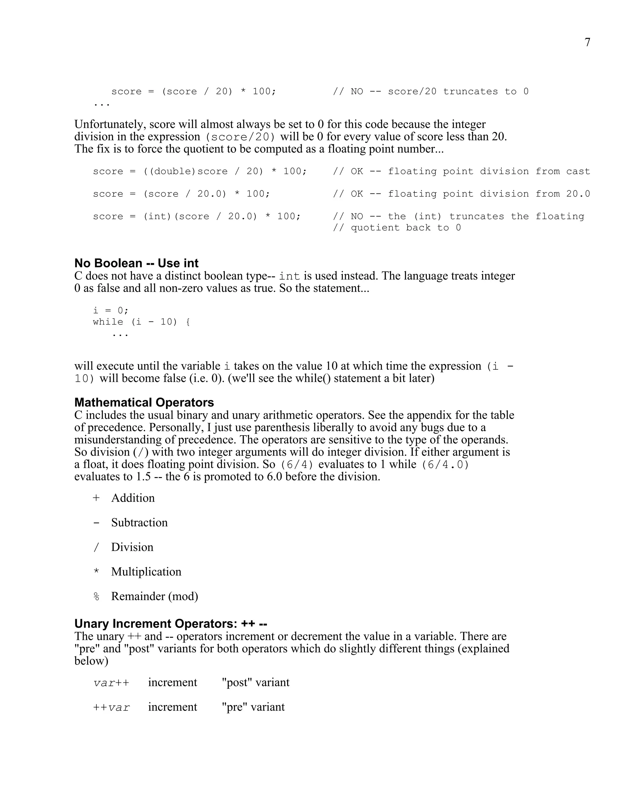 7


       score = (score / 20) * 100;                   // NO -- score/20 truncates to 0
   ...

Unfortunately, score will almost always be set to 0 for this code because the integer
division in the expression (score/20) will be 0 for every value of score less than 20.
The fix is to force the quotient to be computed as a floating point number...
   score = ((double)score / 20) * 100;               // OK -- floating point division from cast

   score = (score / 20.0) * 100;                     // OK -- floating point division from 20.0

   score = (int)(score / 20.0) * 100;                // NO -- the (int) truncates the floating
                                                     // quotient back to 0


No Boolean -- Use int
C does not have a distinct boolean type-- int is used instead. The language treats integer
0 as false and all non-zero values as true. So the statement...
   i = 0;
   while (i - 10) {
      ...


will execute until the variable i takes on the value 10 at which time the expression (i -
10) will become false (i.e. 0). (we'll see the while() statement a bit later)

Mathematical Operators
C includes the usual binary and unary arithmetic operators. See the appendix for the table
of precedence. Personally, I just use parenthesis liberally to avoid any bugs due to a
misunderstanding of precedence. The operators are sensitive to the type of the operands.
So division (/) with two integer arguments will do integer division. If either argument is
a float, it does floating point division. So (6/4) evaluates to 1 while (6/4.0)
evaluates to 1.5 -- the 6 is promoted to 6.0 before the division.
   + Addition

   - Subtraction

   / Division

   * Multiplication

   % Remainder (mod)

Unary Increment Operators: ++ --
The unary ++ and -- operators increment or decrement the value in a variable. There are
"pre" and "post" variants for both operators which do slightly different things (explained
below)
   var++       increment      "post" variant

   ++var       increment      "pre" variant
 