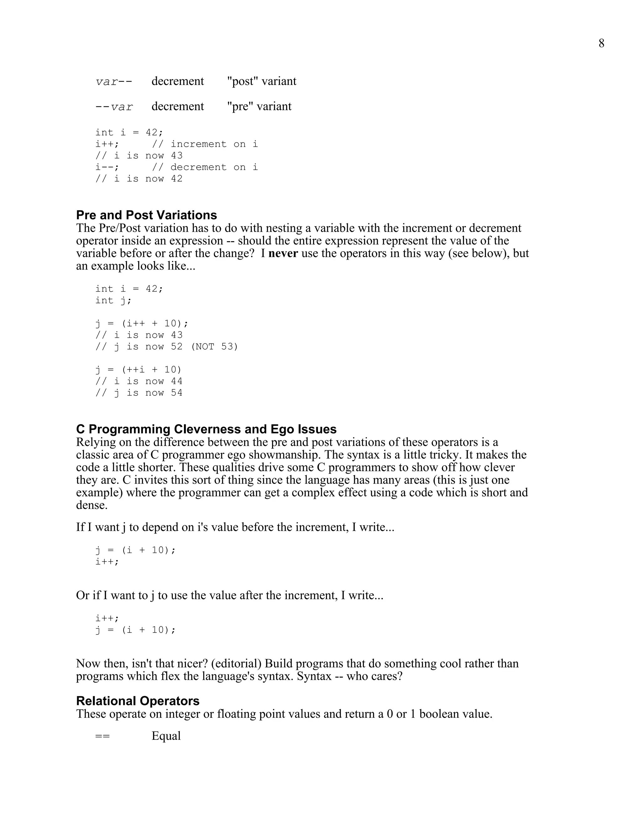8


    var--       decrement       "post" variant

    --var       decrement       "pre" variant

    int i = 42;
    i++;     // increment on i
    // i is now 43
    i--;     // decrement on i
    // i is now 42


Pre and Post Variations
The Pre/Post variation has to do with nesting a variable with the increment or decrement
operator inside an expression -- should the entire expression represent the value of the
variable before or after the change? I never use the operators in this way (see below), but
an example looks like...
    int i = 42;
    int j;

    j = (i++ + 10);
    // i is now 43
    // j is now 52 (NOT 53)

    j = (++i + 10)
    // i is now 44
    // j is now 54


C Programming Cleverness and Ego Issues
Relying on the difference between the pre and post variations of these operators is a
classic area of C programmer ego showmanship. The syntax is a little tricky. It makes the
code a little shorter. These qualities drive some C programmers to show off how clever
they are. C invites this sort of thing since the language has many areas (this is just one
example) where the programmer can get a complex effect using a code which is short and
dense.
If I want j to depend on i's value before the increment, I write...
    j = (i + 10);
    i++;


Or if I want to j to use the value after the increment, I write...
    i++;
    j = (i + 10);


Now then, isn't that nicer? (editorial) Build programs that do something cool rather than
programs which flex the language's syntax. Syntax -- who cares?

Relational Operators
These operate on integer or floating point values and return a 0 or 1 boolean value.
    ==          Equal
 