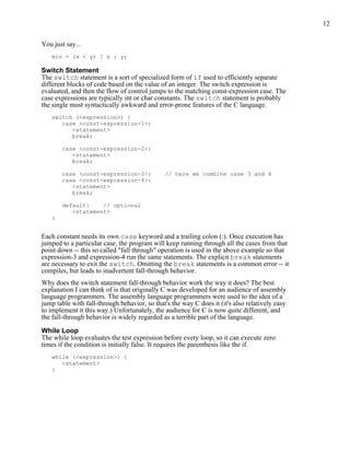 12


You just say...
   min = (x < y) ? x : y;

Switch Statement
The switch statement is a sort of specialized form of if used to efficiently separate
different blocks of code based on the value of an integer. The switch expression is
evaluated, and then the flow of control jumps to the matching const-expression case. The
case expressions are typically int or char constants. The switch statement is probably
the single most syntactically awkward and error-prone features of the C language.
   switch (<expression>) {
      case <const-expression-1>:
         <statement>
         break;

       case <const-expression-2>:
          <statement>
          break;

       case <const-expression-3>:             // here we combine case 3 and 4
       case <const-expression-4>:
          <statement>
          break;

       default:    // optional
          <statement>
   }


Each constant needs its own case keyword and a trailing colon (:). Once execution has
jumped to a particular case, the program will keep running through all the cases from that
point down -- this so called "fall through" operation is used in the above example so that
expression-3 and expression-4 run the same statements. The explicit break statements
are necessary to exit the switch. Omitting the break statements is a common error -- it
compiles, but leads to inadvertent fall-through behavior.
Why does the switch statement fall-through behavior work the way it does? The best
explanation I can think of is that originally C was developed for an audience of assembly
language programmers. The assembly language programmers were used to the idea of a
jump table with fall-through behavior, so that's the way C does it (it's also relatively easy
to implement it this way.) Unfortunately, the audience for C is now quite different, and
the fall-through behavior is widely regarded as a terrible part of the language.

While Loop
The while loop evaluates the test expression before every loop, so it can execute zero
times if the condition is initially false. It requires the parenthesis like the if.
   while (<expression>) {
      <statement>
   }
 
