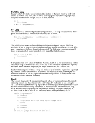 13


Do-While Loop
Like a while, but with the test condition at the bottom of the loop. The loop body will
always execute at least once. The do-while is an unpopular area of the language, most
everyone tries to use the straight while if at all possible.
   do {
      <statement>
   } while (<expression>)


For Loop
The for loop in C is the most general looping construct. The loop header contains three
parts: an initialization, a continuation condition, and an action.
   for (<initialization>; <continuation>; <action>) {
      <statement>
   }


The initialization is executed once before the body of the loop is entered. The loop
continues to run as long as the continuation condition remains true (like a while). After
every execution of the loop, the action is executed. The following example executes 10
times by counting 0..9. Many loops look very much like the following...
   for (i = 0; i < 10; i++) {
      <statement>
   }


C programs often have series of the form 0..(some_number-1). It's idiomatic in C for the
above type loop to start at 0 and use < in the test so the series runs up to but not equal to
the upper bound. In other languages you might start at 1 and use <= in the test.
Each of the three parts of the for loop can be made up of multiple expressions separated
by commas. Expressions separated by commas are executed in order, left to right, and
represent the value of the last expression. (See the string-reverse example below for a
demonstration of a complex for loop.)

Break
The break statement will move control outside a loop or switch statement. Stylistically
speaking, break has the potential to be a bit vulgar. It's preferable to use a straight
while with a single test at the top if possible. Sometimes you are forced to use a break
because the test can occur only somewhere in the midst of the statements in the loop
body. To keep the code readable, be sure to make the break obvious -- forgetting to
account for the action of a break is a traditional source of bugs in loop behavior.
   while (<expression>) {
      <statement>
      <statement>

       if (<condition which can only be evaluated here>)
          break;

       <statement>
       <statement>
   }
   // control jumps down here on the break
 