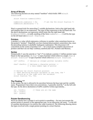 17


Array of Structs
The following declares an array named "numbers" which holds 1000 struct
fraction's.
   struct fraction numbers[1000];

   numbers[0].numerator = 22;                  /* set the 0th struct fraction */
   numbers[0].denominator = 7;


Here's a general trick for unraveling C variable declarations: look at the right hand side
and imagine that it is an expression. The type of that expression is the left hand side. For
the above declarations, an expression which looks like the right hand side
(numbers[1000], or really anything of the form numbers[...]) will be the type
on the left hand side (struct fraction).

Pointers
A pointer is a value which represents a reference to another value sometimes known as
the pointer's "pointee". Hopefully you have learned about pointers somewhere else, since
the preceding sentence is probably inadequate explanation. This discussion will
concentrate on the syntax of pointers in C -- for a much more complete discussion of
pointers and their use see http://cslibrary.stanford.edu/102/, Pointers and Memory.

Syntax
Syntactically C uses the asterisk or "star" (*) to indicate a pointer. C defines pointer types
based on the type pointee. A char* is type of pointer which refers to a single char. a
struct fraction* is type of pointer which refers to a struct fraction.
   int* intPtr;        // declare an integer pointer variable intPtr

   char* charPtr; // declares a character pointer --
                  // a very common type of pointer


   // Declare two struct fraction pointers
   // (when declaring multiple variables on one line, the *
   // should go on the right with the variable)
   struct fraction *f1, *f2;


The Floating "*"
In the syntax, the star is allowed to be anywhere between the base type and the variable
name. Programmer's have their own conventions-- I generally stick the * on the left with
the type. So the above declaration of intPtr could be written equivalently...
   int *intPtr;                // these are all the same
   int * intPtr;
   int* intPtr;


Pointer Dereferencing
We'll see shortly how a pointer is set to point to something -- for now just assume the
pointer points to memory of the appropriate type. In an expression, the unary * to the left
of a pointer dereferences it to retrieve the value it points to. The following drawing shows
the types involved with a single pointer pointing to a struct fraction.
 