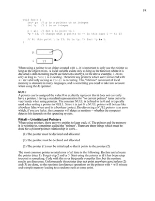 19


   void foo() {
      int* p; // p is a pointer to an integer
      int i;    // i is an integer

       p = &i; // Set p to point to i
       *p = 13; // Change what p points to -- in this case i -- to 13

       // At this point i is 13. So is *p. In fact *p is i.
   }



           p

           i        13

When using a pointer to an object created with &, it is important to only use the pointer so
long as the object exists. A local variable exists only as long as the function where it is
declared is still executing (we'll see functions shortly). In the above example, i exists
only as long as foo() is executing. Therefore any pointers which were initialized with
&i are valid only as long as foo() is executing. This "lifetime" constraint of local
memory is standard in many languages, and is something you need to take into account
when using the & operator.

NULL
A pointer can be assigned the value 0 to explicitly represent that it does not currently
have a pointee. Having a standard representation for "no current pointee" turns out to be
very handy when using pointers. The constant NULL is defined to be 0 and is typically
used when setting a pointer to NULL. Since it is just 0, a NULL pointer will behave like
a boolean false when used in a boolean context. Dereferencing a NULL pointer is an error
which, if you are lucky, the computer will detect at runtime -- whether the computer
detects this depends on the operating system.

Pitfall -- Uninitialized Pointers
When using pointers, there are two entities to keep track of. The pointer and the memory
it is pointing to, sometimes called the "pointee". There are three things which must be
done for a pointer/pointee relationship to work...
   (1) The pointer must be declared and allocated

   (2) The pointee must be declared and allocated

   (3) The pointer (1) must be initialized so that it points to the pointee (2)

The most common pointer related error of all time is the following: Declare and allocate
the pointer (step 1). Forget step 2 and/or 3. Start using the pointer as if it has been setup
to point to something. Code with this error frequently compiles fine, but the runtime
results are disastrous. Unfortunately the pointer does not point anywhere good unless (2)
and (3) are done, so the run time dereference operations on the pointer with * will misuse
and trample memory leading to a random crash at some point.
 