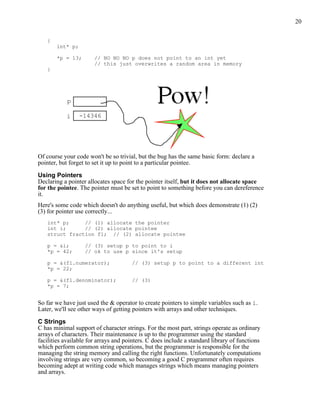 20


   {
       int* p;

       *p = 13;        // NO NO NO p does not point to an int yet
                       // this just overwrites a random area in memory
   }




            p

           i     -14346




Of course your code won't be so trivial, but the bug has the same basic form: declare a
pointer, but forget to set it up to point to a particular pointee.

Using Pointers
Declaring a pointer allocates space for the pointer itself, but it does not allocate space
for the pointee. The pointer must be set to point to something before you can dereference
it.
Here's some code which doesn't do anything useful, but which does demonstrate (1) (2)
(3) for pointer use correctly...
   int* p;     // (1) allocate the pointer
   int i;      // (2) allocate pointee
   struct fraction f1; // (2) allocate pointee

   p = &i;         // (3) setup p to point to i
   *p = 42;        // ok to use p since it's setup

   p = &(f1.numerator);               // (3) setup p to point to a different int
   *p = 22;

   p = &(f1.denominator);             // (3)
   *p = 7;


So far we have just used the & operator to create pointers to simple variables such as i.
Later, we'll see other ways of getting pointers with arrays and other techniques.

C Strings
C has minimal support of character strings. For the most part, strings operate as ordinary
arrays of characters. Their maintenance is up to the programmer using the standard
facilities available for arrays and pointers. C does include a standard library of functions
which perform common string operations, but the programmer is responsible for the
managing the string memory and calling the right functions. Unfortunately computations
involving strings are very common, so becoming a good C programmer often requires
becoming adept at writing code which manages strings which means managing pointers
and arrays.
 