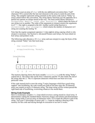 21


A C string is just an array of char with the one additional convention that a "null"
character ('0') is stored after the last real character in the array to mark the end of the
string. The compiler represents string constants in the source code such as "binky" as
arrays which follow this convention. The string library functions (see the appendix for a
partial list) operate on strings stored in this way. The most useful library function is
strcpy(char dest[], const char source[]); which copies the bytes of
one string over to another. The order of the arguments to strcpy() mimics the arguments
in of '=' -- the right is assigned to the left. Another useful string function is
strlen(const char string[]); which returns the number of characters in C
string not counting the trailing '0'.
Note that the regular assignment operator (=) does not do string copying which is why
strcpy() is necessary. See Section 6, Advanced Pointers and Arrays, for more detail on
how arrays and pointers work.
The following code allocates a 10 char array and uses strcpy() to copy the bytes of the
string constant "binky" into that local array.
    {
        char localString[10];

        strcpy(localString, "binky");
    }


  localString




         b     i     n    k     y     0     x     x     x    x

        0      1     2 ...
The memory drawing shows the local variable localString with the string "binky"
copied into it. The letters take up the first 5 characters and the '0' char marks the end of
the string after the 'y'. The x's represent characters which have not been set to any
particular value.
If the code instead tried to store the string "I enjoy languages which have good string
support" into localString, the code would just crash at run time since the 10 character
array can contain at most a 9 character string. The large string will be written passed the
right hand side of localString, overwriting whatever was stored there.

String Code Example
Here's a moderately complex for loop which reverses a string stored in a local array. It
demonstrates calling the standard library functions strcpy() and strlen() and demonstrates
that a string really is just an array of characters with a '0' to mark the effective end of the
string. Test your C knowledge of arrays and for loops by making a drawing of the
memory for this code and tracing through its execution to see how it works.
 
