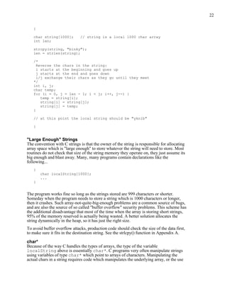22


   {

   char string[1000];         // string is a local 1000 char array
   int len;

   strcpy(string, "binky");
   len = strlen(string);

   /*
     Reverse the chars in the string:
     i starts at the beginning and goes up
     j starts at the end and goes down
     i/j exchange their chars as they go until they meet
   */
   int i, j;
   char temp;
   for (i = 0, j = len - 1; i < j; i++, j--) {
       temp = string[i];
       string[i] = string[j];
       string[j] = temp;
   }

   // at this point the local string should be "yknib"

   }


"Large Enough" Strings
The convention with C strings is that the owner of the string is responsible for allocating
array space which is "large enough" to store whatever the string will need to store. Most
routines do not check that size of the string memory they operate on, they just assume its
big enough and blast away. Many, many programs contain declarations like the
following...
   {
       char localString[1000];
       ...
   }


The program works fine so long as the strings stored are 999 characters or shorter.
Someday when the program needs to store a string which is 1000 characters or longer,
then it crashes. Such array-not-quite-big-enough problems are a common source of bugs,
and are also the source of so called "buffer overflow" security problems. This scheme has
the additional disadvantage that most of the time when the array is storing short strings,
95% of the memory reserved is actually being wasted. A better solution allocates the
string dynamically in the heap, so it has just the right size.
To avoid buffer overflow attacks, production code should check the size of the data first,
to make sure it fits in the destination string. See the strlcpy() function in Appendix A.

char*
Because of the way C handles the types of arrays, the type of the variable
localString above is essentially char*. C programs very often manipulate strings
using variables of type char* which point to arrays of characters. Manipulating the
actual chars in a string requires code which manipulates the underlying array, or the use
 