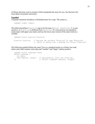 23


of library functions such as strcpy() which manipulate the array for you. See Section 6 for
more detail on pointers and arrays.

TypeDef
A typedef statement introduces a shorthand name for a type. The syntax is...
   typedef <type> <name>;


The following defines Fraction type to be the type (struct fraction). C is case
sensitive, so fraction is different from Fraction. It's convenient to use typedef to
create types with upper case names and use the lower-case version of the same word as a
variable.
   typedef struct fraction Fraction;

   Fraction fraction;         // Declare the variable "fraction" of type "Fraction"
                              // which is really just a synonym for "struct fraction".


The following typedef defines the name Tree as a standard pointer to a binary tree node
where each node contains some data and "smaller" and "larger" subtree pointers.
   typedef struct treenode* Tree;
   struct treenode {
      int data;
      Tree smaller, larger;   // equivalently, this line could say
   };                         // "struct treenode *smaller, *larger"
 