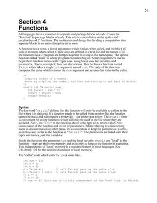 24



Section 4
Functions
All languages have a construct to separate and package blocks of code. C uses the
"function" to package blocks of code. This article concentrates on the syntax and
peculiarities of C functions. The motivation and design for dividing a computation into
separate blocks is an entire discipline in its own.
A function has a name, a list of arguments which it takes when called, and the block of
code it executes when called. C functions are defined in a text file and the names of all
the functions in a C program are lumped together in a single, flat namespace. The special
function called "main" is where program execution begins. Some programmers like to
begin their function names with Upper case, using lower case for variables and
parameters, Here is a simple C function declaration. This declares a function named
Twice which takes a single int argument named num. The body of the function
computes the value which is twice the num argument and returns that value to the caller.
   /*
     Computes double of a number.
     Works by tripling the number, and then subtracting to get back to double.
   */
   static int Twice(int num) {
       int result = num * 3;
       result = result - num;
       return(result);
   }


Syntax
The keyword "static" defines that the function will only be available to callers in the
file where it is declared. If a function needs to be called from another file, the function
cannot be static and will require a prototype -- see prototypes below. The static form
is convenient for utility functions which will only be used in the file where they are
declared. Next , the "int" in the function above is the type of its return value. Next
comes name of the function and its list of parameters. When referring to a function by
name in documentation or other prose, it's a convention to keep the parenthesis () suffix,
so in this case I refer to the function as "Twice()". The parameters are listed with their
types and names, just like variables.
Inside the function, the parameter num and the local variable result are "local" to the
function -- they get their own memory and exist only so long as the function is executing.
This independence of "local" memory is a standard feature of most languages (See
CSLibrary/102 for the detailed discussion of local memory).
The "caller" code which calls Twice() looks like...
   int num = 13;
   int a = 1;
   int b = 2;
   a = Twice(a);        // call Twice() passing the value of a
   b = Twice(b + num); // call Twice() passing the value b+num
   // a == 2
   // b == 30
   // num == 13 (this num is totally independent of the "num" local to Twice()
 