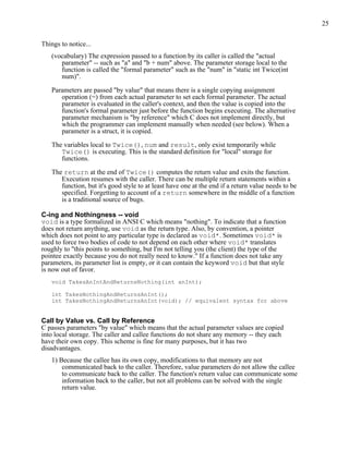 25


Things to notice...
   (vocabulary) The expression passed to a function by its caller is called the "actual
      parameter" -- such as "a" and "b + num" above. The parameter storage local to the
      function is called the "formal parameter" such as the "num" in "static int Twice(int
      num)".

   Parameters are passed "by value" that means there is a single copying assignment
      operation (=) from each actual parameter to set each formal parameter. The actual
      parameter is evaluated in the caller's context, and then the value is copied into the
      function's formal parameter just before the function begins executing. The alternative
      parameter mechanism is "by reference" which C does not implement directly, but
      which the programmer can implement manually when needed (see below). When a
      parameter is a struct, it is copied.

   The variables local to Twice(), num and result, only exist temporarily while
      Twice() is executing. This is the standard definition for "local" storage for
      functions.

   The return at the end of Twice() computes the return value and exits the function.
      Execution resumes with the caller. There can be multiple return statements within a
      function, but it's good style to at least have one at the end if a return value needs to be
      specified. Forgetting to account of a return somewhere in the middle of a function
      is a traditional source of bugs.

C-ing and Nothingness -- void
void is a type formalized in ANSI C which means "nothing". To indicate that a function
does not return anything, use void as the return type. Also, by convention, a pointer
which does not point to any particular type is declared as void*. Sometimes void* is
used to force two bodies of code to not depend on each other where void* translates
roughly to "this points to something, but I'm not telling you (the client) the type of the
pointee exactly because you do not really need to know." If a function does not take any
parameters, its parameter list is empty, or it can contain the keyword void but that style
is now out of favor.
   void TakesAnIntAndReturnsNothing(int anInt);

   int TakesNothingAndReturnsAnInt();
   int TakesNothingAndReturnsAnInt(void); // equivalent syntax for above


Call by Value vs. Call by Reference
C passes parameters "by value" which means that the actual parameter values are copied
into local storage. The caller and callee functions do not share any memory -- they each
have their own copy. This scheme is fine for many purposes, but it has two
disadvantages.
   1) Because the callee has its own copy, modifications to that memory are not
       communicated back to the caller. Therefore, value parameters do not allow the callee
       to communicate back to the caller. The function's return value can communicate some
       information back to the caller, but not all problems can be solved with the single
       return value.
 