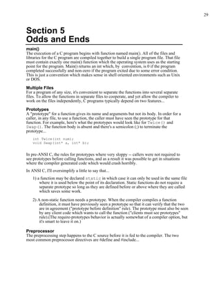29



Section 5
Odds and Ends
main()
The execution of a C program begins with function named main(). All of the files and
libraries for the C program are compiled together to build a single program file. That file
must contain exactly one main() function which the operating system uses as the starting
point for the program. Main() returns an int which, by convention, is 0 if the program
completed successfully and non-zero if the program exited due to some error condition.
This is just a convention which makes sense in shell oriented environments such as Unix
or DOS.

Multiple Files
For a program of any size, it's convenient to separate the functions into several separate
files. To allow the functions in separate files to cooperate, and yet allow the compiler to
work on the files independently, C programs typically depend on two features...

Prototypes
A "prototype" for a function gives its name and arguments but not its body. In order for a
caller, in any file, to use a function, the caller must have seen the prototype for that
function. For example, here's what the prototypes would look like for Twice() and
Swap(). The function body is absent and there's a semicolon (;) to terminate the
prototype...
    int Twice(int num);
    void Swap(int* a, int* b);


In pre-ANSI C, the rules for prototypes where very sloppy -- callers were not required to
see prototypes before calling functions, and as a result it was possible to get in situations
where the compiler generated code which would crash horribly.
In ANSI C, I'll oversimplify a little to say that...
    1) a function may be declared static in which case it can only be used in the same file
        where it is used below the point of its declaration. Static functions do not require a
        separate prototype so long as they are defined before or above where they are called
        which saves some work.

    2) A non-static function needs a prototype. When the compiler compiles a function
        definition, it must have previously seen a prototype so that it can verify that the two
        are in agreement ("prototype before definition" rule). The prototype must also be seen
        by any client code which wants to call the function ("clients must see prototypes"
        rule).(The require-prototypes behavior is actually somewhat of a compiler option, but
        it's smart to leave it on.)

Preprocessor
The preprocessing step happens to the C source before it is fed to the compiler. The two
most common preprocessor directives are #define and #include...
 