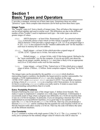 3


Section 1
Basic Types and Operators
C provides a standard, minimal set of basic data types. Sometimes these are called
"primitive" types. More complex data structures can be built up from these basic types.

Integer Types
The "integral" types in C form a family of integer types. They all behave like integers and
can be mixed together and used in similar ways. The differences are due to the different
number of bits ("widths") used to implement each type -- the wider types can store a
greater ranges of values.
   char      ASCII character -- at least 8 bits. Pronounced "car". As a practical matter
     char is basically always a byte which is 8 bits which is enough to store a single
     ASCII character. 8 bits provides a signed range of -128..127 or an unsigned range is
     0..255. char is also required to be the "smallest addressable unit" for the machine --
      each byte in memory has its own address.

   short Small integer -- at least 16 bits which provides a signed range of
     -32768..32767. Typical size is 16 bits. Not used so much.

   int        Default integer -- at least 16 bits, with 32 bits being typical. Defined to be
      the "most comfortable" size for the computer. If you do not really care about the
      range for an integer variable, declare it int since that is likely to be an appropriate
      size (16 or 32 bit) which works well for that machine.

   long     Large integer -- at least 32 bits. Typical size is 32 bits which gives a signed
     range of about -2 billion ..+2 billion. Some compilers support "long long" for 64 bit
     ints.

The integer types can be preceded by the qualifier unsigned which disallows
representing negative numbers, but doubles the largest positive number representable. For
example, a 16 bit implementation of short can store numbers in the range
-32768..32767, while unsigned short can store 0..65535. You can think of pointers
as being a form of unsigned long on a machine with 4 byte pointers. In my opinion,
it's best to avoid using unsigned unless you really need to. It tends to cause more
misunderstandings and problems than it is worth.

Extra: Portability Problems
Instead of defining the exact sizes of the integer types, C defines lower bounds. This
makes it easier to implement C compilers on a wide range of hardware. Unfortunately it
occasionally leads to bugs where a program runs differently on a 16-bit-int machine than
it runs on a 32-bit-int machine. In particular, if you are designing a function that will be
implemented on several different machines, it is a good idea to use typedefs to set up
types like Int32 for 32 bit int and Int16 for 16 bit int. That way you can prototype a
function Foo(Int32) and be confident that the typedefs for each machine will be set so
that the function really takes exactly a 32 bit int. That way the code will behave the same
on all the different machines.

char Constants
A char constant is written with single quotes (') like 'A' or 'z'. The char constant 'A' is
really just a synonym for the ordinary integer value 65 which is the ASCII value for
 