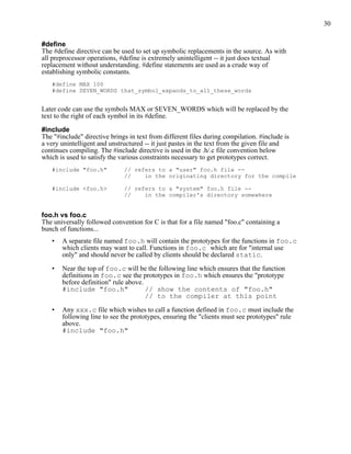 30


#define
The #define directive can be used to set up symbolic replacements in the source. As with
all preprocessor operations, #define is extremely unintelligent -- it just does textual
replacement without understanding. #define statements are used as a crude way of
establishing symbolic constants.
   #define MAX 100
   #define SEVEN_WORDS that_symbol_expands_to_all_these_words


Later code can use the symbols MAX or SEVEN_WORDS which will be replaced by the
text to the right of each symbol in its #define.

#include
The "#include" directive brings in text from different files during compilation. #include is
a very unintelligent and unstructured -- it just pastes in the text from the given file and
continues compiling. The #include directive is used in the .h/.c file convention below
which is used to satisfy the various constraints necessary to get prototypes correct.
   #include "foo.h"           // refers to a "user" foo.h file --
                              //    in the originating directory for the compile

   #include <foo.h>           // refers to a "system" foo.h file --
                              //    in the compiler's directory somewhere


foo.h vs foo.c
The universally followed convention for C is that for a file named "foo.c" containing a
bunch of functions...
   •   A separate file named foo.h will contain the prototypes for the functions in foo.c
       which clients may want to call. Functions in foo.c which are for "internal use
       only" and should never be called by clients should be declared static.

   •   Near the top of foo.c will be the following line which ensures that the function
       definitions in foo.c see the prototypes in foo.h which ensures the "prototype
       before definition" rule above.
       #include "foo.h"               // show the contents of "foo.h"
                                      // to the compiler at this point

   •   Any xxx.c file which wishes to call a function defined in foo.c must include the
       following line to see the prototypes, ensuring the "clients must see prototypes" rule
       above.
       #include "foo.h"
 