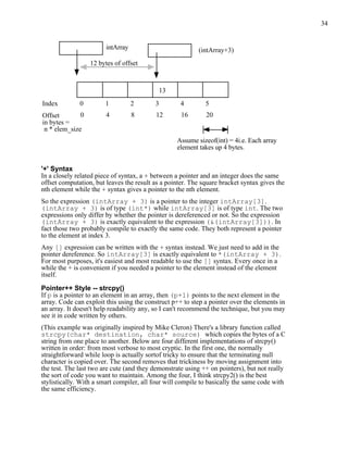 34


                        intArray                          (intArray+3)
                  12 bytes of offset



                                            13
Index         0         1          2      3         4        5
Offset        0         4          8      12        16       20
in bytes =
 n * elem_size
                                                  Assume sizeof(int) = 4i.e. Each array
                                                  element takes up 4 bytes.


'+' Syntax
In a closely related piece of syntax, a + between a pointer and an integer does the same
offset computation, but leaves the result as a pointer. The square bracket syntax gives the
nth element while the + syntax gives a pointer to the nth element.
So the expression (intArray + 3) is a pointer to the integer intArray[3].
(intArray + 3) is of type (int*) while intArray[3] is of type int. The two
expressions only differ by whether the pointer is dereferenced or not. So the expression
(intArray + 3) is exactly equivalent to the expression (&(intArray[3])). In
fact those two probably compile to exactly the same code. They both represent a pointer
to the element at index 3.
Any [] expression can be written with the + syntax instead. We just need to add in the
pointer dereference. So intArray[3] is exactly equivalent to *(intArray + 3).
For most purposes, it's easiest and most readable to use the [] syntax. Every once in a
while the + is convenient if you needed a pointer to the element instead of the element
itself.

Pointer++ Style -- strcpy()
If p is a pointer to an element in an array, then (p+1) points to the next element in the
array. Code can exploit this using the construct p++ to step a pointer over the elements in
an array. It doesn't help readability any, so I can't recommend the technique, but you may
see it in code written by others.
(This example was originally inspired by Mike Cleron) There's a library function called
strcpy(char* destination, char* source) which copies the bytes of a C
string from one place to another. Below are four different implementations of strcpy()
written in order: from most verbose to most cryptic. In the first one, the normally
straightforward while loop is actually sortof tricky to ensure that the terminating null
character is copied over. The second removes that trickiness by moving assignment into
the test. The last two are cute (and they demonstrate using ++ on pointers), but not really
the sort of code you want to maintain. Among the four, I think strcpy2() is the best
stylistically. With a smart compiler, all four will compile to basically the same code with
the same efficiency.
 