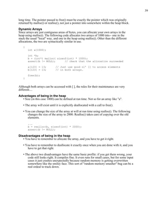 39


long time. The pointer passed to free() must be exactly the pointer which was originally
returned by malloc() or realloc(), not just a pointer into somewhere within the heap block.

Dynamic Arrays
Since arrays are just contiguous areas of bytes, you can allocate your own arrays in the
heap using malloc(). The following code allocates two arrays of 1000 ints-- one in the
stack the usual "local" way, and one in the heap using malloc(). Other than the different
allocations, the two are syntactically similar in use.
   {
       int a[1000];

       int *b;
       b = (int*) malloc( sizeof(int) * 1000);
       assert(b != NULL);      // check that the allocation succeeded

       a[123] = 13;            // Just use good ol' [] to access elements
       b[123] = 13;            // in both arrays.

       free(b);
   }


Although both arrays can be accessed with [ ], the rules for their maintenance are very
different....

Advantages of being in the heap
  • Size (in this case 1000) can be defined at run time. Not so for an array like "a".

   • The array will exist until it is explicitly deallocated with a call to free().

   • You can change the size of the array at will at run time using realloc(). The following
      changes the size of the array to 2000. Realloc() takes care of copying over the old
      elements.

       ...
       b = realloc(b, sizeof(int) * 2000);
       assert(b != NULL);

Disadvantages of being in the heap
   • You have to remember to allocate the array, and you have to get it right.

   • You have to remember to deallocate it exactly once when you are done with it, and you
      have to get that right.

   • The above two disadvantages have the same basic profile: if you get them wrong, your
       code still looks right. It compiles fine. It even runs for small cases, but for some input
       cases it just crashes unexpectedly because random memory is getting overwritten
       somewhere like the smiley face. This sort of "random memory smasher" bug can be a
       real ordeal to track down.
 
