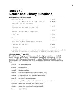 41



Section 7
Details and Library Functions
Precedence and Associativity
   function-call() [] -> .                                         L to R

   ! ~ ++ -- + - *(ptr deref) sizeof &(addr of)                    R to L
   (all unary ops are the same)

   * / %                                                           L to R
   (the top tier arithmetic binary ops)

   + -                                                             L to R
   (second tier arithmetic binary ops)

   < <= > >=                                                       L to R

   == !=                                                           L to R

   in order: & ^ | && ||                                           L to R
   (note that bitwise comes before boolean)

   = and all its variants                                          R to L

   , (comma)     .                                                 L to R

   A combinations which never works right without parens: *structptr.field
   You have to write it as (*structptr).field or structptr->field

Standard Library Functions
Many basic housekeeping funcions are available to a C program in form of standard
library functions. To call these, a program must #include the appropriate .h file. Most
compilers link in the standard library code by default. The functions listed in the next
section are the most commonly used ones, but there are many more which are not listed
here.
   stdio.h     file input and output
   ctype.h     character tests
   string.h    string operations
   math.h      mathematical functions such as sin() and cos()
   stdlib.h    utility functions such as malloc() and rand()
   assert.h    the assert() debugging macro
   stdarg.h    support for functions with variable numbers of arguments
   setjmp.h    support for non-local flow control jumps
   signal.h    support for exceptional condition signals
   time.h      date and time
 