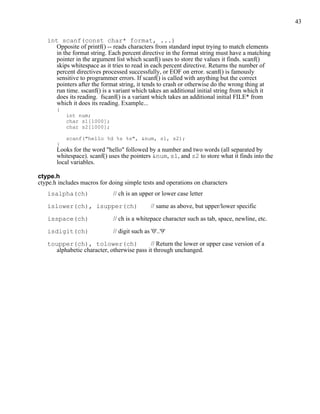 43


   int scanf(const char* format, ...)
     Opposite of printf() -- reads characters from standard input trying to match elements
     in the format string. Each percent directive in the format string must have a matching
     pointer in the argument list which scanf() uses to store the values it finds. scanf()
     skips whitespace as it tries to read in each percent directive. Returns the number of
     percent directives processed successfully, or EOF on error. scanf() is famously
     sensitive to programmer errors. If scanf() is called with anything but the correct
     pointers after the format string, it tends to crash or otherwise do the wrong thing at
     run time. sscanf() is a variant which takes an additional initial string from which it
     does its reading. fscanf() is a variant which takes an additional initial FILE* from
     which it does its reading. Example...
       {
           int num;
           char s1[1000];
           char s2[1000];

           scanf("hello %d %s %s", &num, s1, s2);
       }
       Looks for the word "hello" followed by a number and two words (all separated by
       whitespace). scanf() uses the pointers &num, s1, and s2 to store what it finds into the
       local variables.

ctype.h
ctype.h includes macros for doing simple tests and operations on characters
   isalpha(ch)               // ch is an upper or lower case letter

   islower(ch), isupper(ch)                    // same as above, but upper/lower specific

   isspace(ch)               // ch is a whitepace character such as tab, space, newline, etc.

   isdigit(ch)               // digit such as '0'..'9'

   toupper(ch), tolower(ch)                // Return the lower or upper case version of a
     alphabetic character, otherwise pass it through unchanged.
 