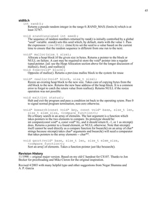 45


stdlib.h
   int rand();
       Returns a pseudo random integer in the range 0..RAND_MAX (limits.h) which is at
       least 32767.

   void srand(unsigned int seed);
     The sequence of random numbers returned by rand() is initially controlled by a global
     "seed" variable. srand() sets this seed which, by default, starts with the value 1. Pass
     the expression time(NULL) (time.h) to set the seed to a value based on the current
     time to ensure that the random sequence is different from one run to the next.

   void* malloc(size_t size);
     Allocate a heap block of the given size in bytes. Returns a pointer to the block or
     NULL on failure. A cast may be required to store the void* pointer into a regular
     typed pointer. [ed: see the Heap Allocation section above for the longer discussion of
     malloc(), free(), and realloc()]
   void free(void* block);
     Opposite of malloc(). Returns a previous malloc block to the system for reuse

   void* realloc(void* block, size_t size);
     Resize an existing heap block to the new size. Takes care of copying bytes from the
     old block to the new. Returns the new base address of the heap block. It is a common
     error to forget to catch the return value from realloc(). Returns NULL if the resize
     operation was not possible.

   void exit(int status);
     Halt and exit the program and pass a condition int back to the operating sytem. Pass 0
     to signal normal program termination, non-zero otherwise.

   void* bsearch(const void* key, const void* base, size_t len,
     size_t elem_size, <compare_function>);
     Do a binary search in an array of elements. The last argument is a function which
     takes pointers to the two elements to compare. Its prototype should be:
     int compare(const void* a, const void* b);, and it should return 0, -1, or 1 as strcmp()
     does. Returns a pointer to a found element, or NULL otherwise. Note that strcmp()
     itself cannot be used directly as a compare function for bsearch() on an array of char*
     strings because strcmp() takes char* arguments and bsearch() will need a comparator
     that takes pointers to the array elements -- char**.

   void qsort(void* base, size_t len, size_t elem_size,
     <compare_function>);
     Sort an array of elements. Takes a function pointer just like besearch().

Revision History
11/1998 -- original major version. Based on my old C handout for CS107. Thanks to Jon
Becker for proofreading and Mike Cleron for the original inspiration.
Revised 4/2003 with many helpful typo and other suggestions from Negar Shamma and
A. P. Garcia
 