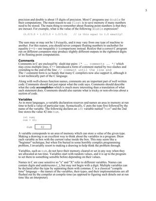 5


precision and double is about 15 digits of precision. Most C programs use double for
their computations. The main reason to use float is to save memory if many numbers
need to be stored. The main thing to remember about floating point numbers is that they
are inexact. For example, what is the value of the following double expression?
   (1.0/3.0 + 1.0/3.0 + 1.0/3.0)              // is this equal to 1.0 exactly?


The sum may or may not be 1.0 exactly, and it may vary from one type of machine to
another. For this reason, you should never compare floating numbers to eachother for
equality (==) -- use inequality (<) comparisons instead. Realize that a correct C program
run on different computers may produce slightly different outputs in the rightmost digits
of its floating point computations.

Comments
Comments in C are enclosed by slash/star pairs: /* .. comments .. */ which
may cross multiple lines. C++ introduced a form of comment started by two slashes and
extending to the end of the line: // comment until the line end
The // comment form is so handy that many C compilers now also support it, although it
is not technically part of the C language.
Along with well-chosen function names, comments are an important part of well written
code. Comments should not just repeat what the code says. Comments should describe
what the code accomplishes which is much more interesting than a translation of what
each statement does. Comments should also narrate what is tricky or non-obvious about a
section of code.

Variables
As in most languages, a variable declaration reserves and names an area in memory at run
time to hold a value of particular type. Syntactically, C puts the type first followed by the
name of the variable. The following declares an int variable named "num" and the 2nd
line stores the value 42 into num.
   int num;
   num = 42;

      num         42

A variable corresponds to an area of memory which can store a value of the given type.
Making a drawing is an excellent way to think about the variables in a program. Draw
each variable as box with the current value inside the box. This may seem like a
"beginner" technique, but when I'm buried in some horribly complex programming
problem, I invariably resort to making a drawing to help think the problem through.
Variables, such as num, do not have their memory cleared or set in any way when they
are allocated at run time. Variables start with random values, and it is up to the program
to set them to something sensible before depending on their values.
Names in C are case sensitive so "x" and "X" refer to different variables. Names can
contain digits and underscores (_), but may not begin with a digit. Multiple variables can
be declared after the type by separating them with commas. C is a classical "compile
time" language -- the names of the variables, their types, and their implementations are all
flushed out by the compiler at compile time (as opposed to figuring such details out at run
time like an interpreter).
 