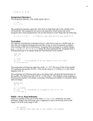 6


   float x, y, z, X;


Assignment Operator =
The assignment operator is the single equals sign (=).
   i = 6;
   i = i + 1;


The assignment operator copies the value from its right hand side to the variable on its
left hand side. The assignment also acts as an expression which returns the newly
assigned value. Some programmers will use that feature to write things like the following.
   y = (x = 2 * x);           // double x, and also put x's new value in y


Truncation
The opposite of promotion, truncation moves a value from a type to a smaller type. In
that case, the compiler just drops the extra bits. It may or may not generate a compile
time warning of the loss of information. Assigning from an integer to a smaller integer
(e.g.. long to int, or int to char) drops the most significant bits. Assigning from a
floating point type to an integer drops the fractional part of the number.
   char ch;
   int i;

   i = 321;
   ch = i;     // truncation of an int value to fit in a char
   // ch is now 65


The assignment will drop the upper bits of the int 321. The lower 8 bits of the number
321 represents the number 65 (321 - 256). So the value of ch will be (char)65 which
happens to be 'A'.
The assignment of a floating point type to an integer type will drop the fractional part of
the number. The following code will set i to the value 3. This happens when assigning a
floating point number to an integer or passing a floating point number to a function which
takes an integer.
   double pi;
   int i;

   pi = 3.14159;
   i = pi;     // truncation of a double to fit in an int
   // i is now 3


Pitfall -- int vs. float Arithmetic
Here's an example of the sort of code where int vs. float arithmetic can cause
problems. Suppose the following code is supposed to scale a homework score in the
range 0..20 to be in the range 0..100.
   {
      int score;
   ...// suppose score gets set in the range 0..20 somehow
 