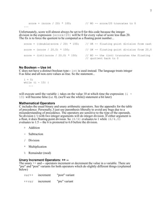 7


       score = (score / 20) * 100;                   // NO -- score/20 truncates to 0
   ...

Unfortunately, score will almost always be set to 0 for this code because the integer
division in the expression (score/20) will be 0 for every value of score less than 20.
The fix is to force the quotient to be computed as a floating point number...
   score = ((double)score / 20) * 100;               // OK -- floating point division from cast

   score = (score / 20.0) * 100;                     // OK -- floating point division from 20.0

   score = (int)(score / 20.0) * 100;                // NO -- the (int) truncates the floating
                                                     // quotient back to 0


No Boolean -- Use int
C does not have a distinct boolean type-- int is used instead. The language treats integer
0 as false and all non-zero values as true. So the statement...
   i = 0;
   while (i - 10) {
      ...


will execute until the variable i takes on the value 10 at which time the expression (i -
10) will become false (i.e. 0). (we'll see the while() statement a bit later)

Mathematical Operators
C includes the usual binary and unary arithmetic operators. See the appendix for the table
of precedence. Personally, I just use parenthesis liberally to avoid any bugs due to a
misunderstanding of precedence. The operators are sensitive to the type of the operands.
So division (/) with two integer arguments will do integer division. If either argument is
a float, it does floating point division. So (6/4) evaluates to 1 while (6/4.0)
evaluates to 1.5 -- the 6 is promoted to 6.0 before the division.
   + Addition

   - Subtraction

   / Division

   * Multiplication

   % Remainder (mod)

Unary Increment Operators: ++ --
The unary ++ and -- operators increment or decrement the value in a variable. There are
"pre" and "post" variants for both operators which do slightly different things (explained
below)
   var++       increment      "post" variant

   ++var       increment      "pre" variant
 