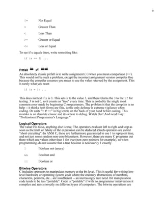 9


   !=          Not Equal

   >           Greater Than

   <           Less Than

   >=          Greater or Equal

   <=          Less or Equal

To see if x equals three, write something like:
   if (x == 3) ...



Pitfall =        ==
An absolutely classic pitfall is to write assignment (=) when you mean comparison (==).
This would not be such a problem, except the incorrect assignment version compiles fine
because the compiler assumes you mean to use the value returned by the assignment. This
is rarely what you want
   if (x = 3) ...


This does not test if x is 3. This sets x to the value 3, and then returns the 3 to the if for
testing. 3 is not 0, so it counts as "true" every time. This is probably the single most
common error made by beginning C programmers. The problem is that the compiler is no
help -- it thinks both forms are fine, so the only defense is extreme vigilance when
coding. Or write "= ≠ ==" in big letters on the back of your hand before coding. This
mistake is an absolute classic and it's a bear to debug. Watch Out! And need I say:
"Professional Programmer's Language."

Logical Operators
The value 0 is false, anything else is true. The operators evaluate left to right and stop as
soon as the truth or falsity of the expression can be deduced. (Such operators are called
"short circuiting") In ANSI C, these are furthermore guaranteed to use 1 to represent true,
and not just some random non-zero bit pattern. However, there are many C programs out
there which use values other than 1 for true (non-zero pointers for example), so when
programming, do not assume that a true boolean is necessarily 1 exactly.
   !           Boolean not (unary)

   &&          Boolean and

   ||          Boolean or

Bitwise Operators
C includes operators to manipulate memory at the bit level. This is useful for writing low-
level hardware or operating system code where the ordinary abstractions of numbers,
characters, pointers, etc... are insufficient -- an increasingly rare need. Bit manipulation
code tends to be less "portable". Code is "portable" if with no programmer intervention it
compiles and runs correctly on different types of computers. The bitwise operations are
 