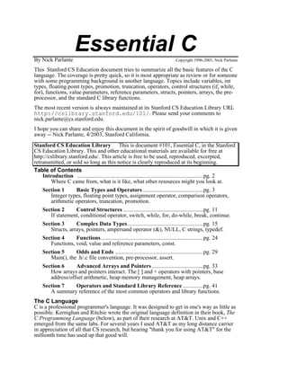 By Nick Parlante
                      Essential C                                             Copyright 1996-2003, Nick Parlante

This Stanford CS Education document tries to summarize all the basic features of the C
language. The coverage is pretty quick, so it is most appropriate as review or for someone
with some programming background in another language. Topics include variables, int
types, floating point types, promotion, truncation, operators, control structures (if, while,
for), functions, value parameters, reference parameters, structs, pointers, arrays, the pre-
processor, and the standard C library functions.
The most recent version is always maintained at its Stanford CS Education Library URL
http://cslibrary.stanford.edu/101/. Please send your comments to
nick.parlante@cs.stanford.edu.
I hope you can share and enjoy this document in the spirit of goodwill in which it is given
away -- Nick Parlante, 4/2003, Stanford California.
Stanford CS Education Library This is document #101, Essential C, in the Stanford
CS Education Library. This and other educational materials are available for free at
http://cslibrary.stanford.edu/. This article is free to be used, reproduced, excerpted,
retransmitted, or sold so long as this notice is clearly reproduced at its beginning.
Table of Contents
    Introduction .........................................................................................pg. 2
        Where C came from, what is it like, what other resources might you look at.
    Section 1       Basic Types and Operators ..........................................pg. 3
        Integer types, floating point types, assignment operator, comparison operators,
        arithmetic operators, truncation, promotion.
    Section 2       Control Structures ........................................................pg. 11
        If statement, conditional operator, switch, while, for, do-while, break, continue.
    Section 3       Complex Data Types .....................................................pg. 15
        Structs, arrays, pointers, ampersand operator (&), NULL, C strings, typedef.
    Section 4       Functions ........................................................................pg. 24
        Functions, void, value and reference parameters, const.
    Section 5       Odds and Ends ..............................................................pg. 29
        Main(), the .h/.c file convention, pre-processor, assert.
    Section 6       Advanced Arrays and Pointers ....................................pg. 33
        How arrays and pointers interact. The [ ] and + operators with pointers, base
        address/offset arithmetic, heap memory management, heap arrays.
    Section 7       Operators and Standard Library Reference ..............pg. 41
        A summary reference of the most common operators and library functions.
The C Language
C is a professional programmer's language. It was designed to get in one's way as little as
possible. Kernighan and Ritchie wrote the original language definition in their book, The
C Programming Language (below), as part of their research at AT&T. Unix and C++
emerged from the same labs. For several years I used AT&T as my long distance carrier
in appreciation of all that CS research, but hearing "thank you for using AT&T" for the
millionth time has used up that good will.
 