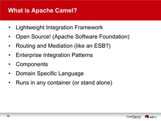 What is Apache Camel?
• Lightweight Integration Framework
• Open Source! (Apache Software Foundation)
• Routing and Mediation (like an ESB?)
• Enterprise Integration Patterns
• Components
• Domain Specific Language
• Runs in any container (or stand alone)

12

 