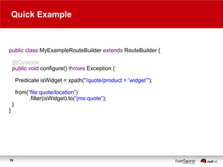 Quick Example

public class MyExampleRouteBuilder extends RouteBuilder {
@Override
public void configure() throws Exception {

Predicate isWidget = xpath("/quote/product = „widget‟");
from(“file:quote/location”)
.filter(isWidget).to(“jms:quote”);
}
}

19

 