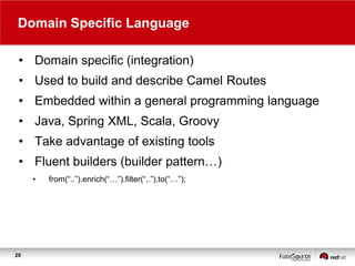 Domain Specific Language
• Domain specific (integration)
• Used to build and describe Camel Routes
• Embedded within a general programming language
• Java, Spring XML, Scala, Groovy
• Take advantage of existing tools
• Fluent builders (builder pattern…)
•

20

from(“..”).enrich(“…”).filter(“..”).to(“…”);

 
