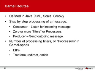 Camel Routes
• Defined in Java, XML, Scala, Groovy
• Step by step processing of a message:
•

Consumer – Listen for incoming message

•

Zero or more “filters” or Processors

•

Producer – Send outgoing message

• Number of processing filters, or “Processors” in
Camel-speak
•

•

22

EIPs

Tranform, redirect, enrich

 