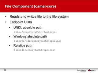 File Component (camel-core)
• Reads and writes file to the file system
• Endpoint URIs
•

UNIX, absolute path
file:/directoryPath[?options]

•

Windows absolute path
file:C://directoryPath[?options]

•

Relative path
file:directoryPath[?options]

33

 