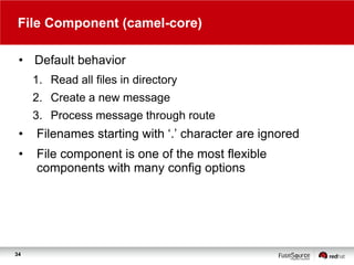 File Component (camel-core)
• Default behavior
1. Read all files in directory

2. Create a new message
3. Process message through route

•

Filenames starting with „.‟ character are ignored

•

File component is one of the most flexible
components with many config options

34

 