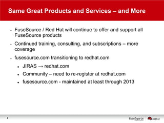 Same Great Products and Services – and More






FuseSource / Red Hat will continue to offer and support all
FuseSource products
Continued training, consulting, and subscriptions – more
coverage

fusesource.com transitioning to redhat.com



Community – need to re-register at redhat.com



4

JIRAS → redhat.com
fusesource.com - maintained at least through 2013

 