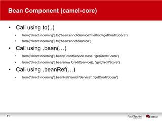 Bean Component (camel-core)
• Call using to(..)
•

from(“direct:incoming”).to(“bean:enrichService?method=getCreditScore”)

•

from(“direct:incoming”).to(“bean:enrichService”)

• Call using .bean(…)
•

from(“direct:incoming”).bean(CreditService.class, “getCreditScore”)

•

from(“direct:incoming”).bean(new CreditService(), “getCreditScore”)

• Call using .beanRef(…)
•

41

from(“direct:incoming”).beanRef(“enrichService”, “getCreditScore”)

 