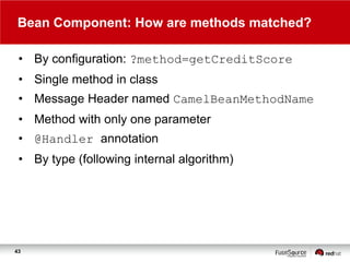 Bean Component: How are methods matched?
• By configuration: ?method=getCreditScore
• Single method in class
• Message Header named CamelBeanMethodName
• Method with only one parameter
• @Handler annotation
• By type (following internal algorithm)

43

 