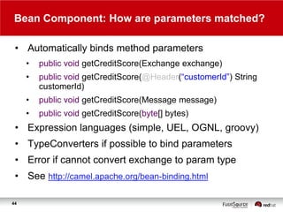 Bean Component: How are parameters matched?
• Automatically binds method parameters
•

public void getCreditScore(Exchange exchange)

•

public void getCreditScore(@Header(“customerId”) String
customerId)

•

public void getCreditScore(Message message)

•

public void getCreditScore(byte[] bytes)

• Expression languages (simple, UEL, OGNL, groovy)
• TypeConverters if possible to bind parameters
• Error if cannot convert exchange to param type
• See http://camel.apache.org/bean-binding.html
44

 