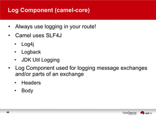 Log Component (camel-core)
• Always use logging in your route!
• Camel uses SLF4J
•

Log4j

•

Logback

•

JDK Util Logging

• Log Component used for logging message exchanges
and/or parts of an exchange
•

•

46

Headers

Body

 