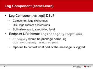 Log Component (camel-core)
• Log Component vs .log() DSL?
•

Component logs exchanges

•

DSL logs custom expressions

•

Both allow you to specify log level

• Endpoint URI format: log:category[?options]
•
•

47

category would be package name, eg.
com.mycompanyname.project
Options to control what part of the message is logged

 