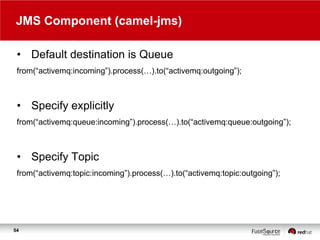 JMS Component (camel-jms)
• Default destination is Queue
from(“activemq:incoming”).process(…).to(“activemq:outgoing”);

• Specify explicitly
from(“activemq:queue:incoming”).process(…).to(“activemq:queue:outgoing”);

• Specify Topic
from(“activemq:topic:incoming”).process(…).to(“activemq:topic:outgoing”);

54

 