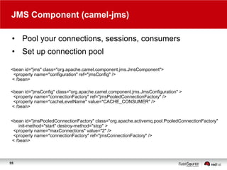 JMS Component (camel-jms)
• Pool your connections, sessions, consumers
• Set up connection pool
<bean id="jms" class="org.apache.camel.component.jms.JmsComponent">
<property name="configuration" ref="jmsConfig" />
< /bean>
<bean id="jmsConfig" class="org.apache.camel.component.jms.JmsConfiguration" >
<property name="connectionFactory" ref="jmsPooledConnectionFactory" />
<property name="cacheLevelName" value="CACHE_CONSUMER" />
< /bean>
<bean id="jmsPooledConnectionFactory" class="org.apache.activemq.pool.PooledConnectionFactory"
init-method="start" destroy-method="stop" >
<property name="maxConnections" value="2" />
<property name="connectionFactory" ref="jmsConnectionFactory" />
< /bean>

55

 