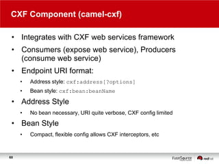 CXF Component (camel-cxf)
• Integrates with CXF web services framework
• Consumers (expose web service), Producers
(consume web service)
• Endpoint URI format:
•

Address style: cxf:address[?options]

•

Bean style: cxf:bean:beanName

• Address Style
•

No bean necessary, URI quite verbose, CXF config limited

• Bean Style
•

60

Compact, flexible config allows CXF interceptors, etc

 